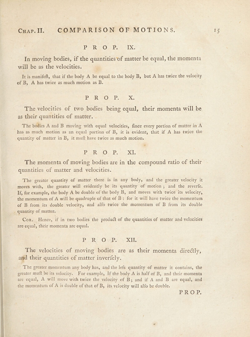 PROP. IX. In moving bodies, if the quantities of matter be equal, the momenta will be as the velocities. It is manifeft, that if the body A be equal to the body B, but A has twice the velocity of B, A has twice as much motion as B. PROP. X. The velocities of two bodies being equal, their momenta will be as their quantities of matter. The bodies A and B moving with equal velocities, fince every portion of matter in A has as much motion as an equal portion of B, it is evident, that if A has twice the quantity of matter in B, it muft have twice as much motion. PROP. XL The momenta of moving bodies are in the compound ratio of their quantities of matter and velocities. The greater quantity of matter there is in any body, and the greater velocity it moves with, the greater will evidently be its quantity of motion ; and the reverfe. If, for example, the body A be double of the body B, and moves with twice its velocity, the momentum of A will be quadruple of that of B : for it will have twice the momentum of B from its double velocity, and alfo twice the momentum of B from its double quantity of matter. Cor* Hence, if in two bodies the produdf of the quantities of matter and velocities are equal, their momenta are equal. PROP. XII. The velocities of moving bodies are as their momenta diredtly, and their quantities of matter inverfely. The greater momentum any body has, and the lefs quantity of matter it contains, the greater mull: be its velocity. For example, If the body A is half of B, and their momenta are equal, A will move with twice the velocity of B; and if A and B are equal, and the momentum of A is double of that of B, its velocity will alfo be double. PROP.