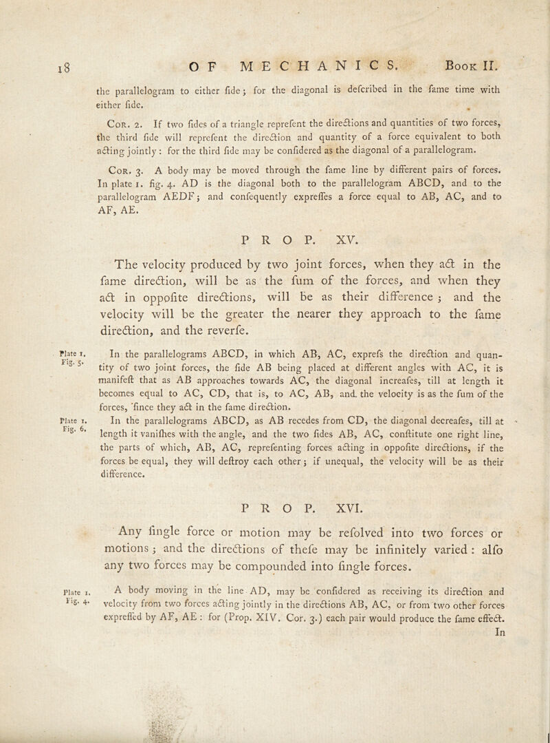 the parallelogram to either fide; for the diagonal is defcribed in the fame time with either fide. Cor. 2. If two Tides of a triangle reprefent the directions and quantities of two forces, the third fide will reprefent the direction and quantity of a force equivalent to both acting jointly : for the third fide may be confidered as the diagonal of a parallelogram. Cor. 3. A body may be moved through the fame line by different pairs of forces. In plate 1. fig. 4. AD is the diagonal both to the parallelogram ABCD, and to the parallelogram AEDF; and confequently expreffes a force equal to AB, AC, and to AF, AE. PROP. XY. The velocity produced by two joint forces, when they adt in the fame direction, will be as the fum of the forces, and when they adt in oppofite directions, will be as their difference ; and the velocity will be the greater the nearer they approach to the fame direction, and the reverfe. * In the parallelograms ABCD, in which AB, AC, exprefs the direction and quan- tity of two joint forces, the fide AB being placed at different angles with AC, it is manifeft that as AB approaches towards AC, the diagonal increafes, till at length it becomes equal to AC, CD, that is, to AC, AB, and. the velocity is as the fum of the forces, Tince they a£t in the fame direction. In the parallelograms ABCD, as AB recedes from CD, the diagonal decreafes, till at length it vanifhes with the angle, and the two Tides AB, AC, conftitute one right line, the parts of which, AB, AC, reprefenting forces aCting in oppofite directions, if the forces be equal, they will deftroy each other 5 if unequal, the velocity will be as their difference. PROP. XVI. Any Angle force or motion may be refolved into two forces or motions; and the directions of thefe may be infinitely varied : alfo any two forces may be compounded into fingle forces. A body moving in the line AD, may be confidered as receiving its direction and velocity from two forces aCting jointly in the directions AB, AC, or from two other forces expreffed by AF, AE : for (Prop, XIV. Cor. 3.) each pair would produce the fame effeCt. In