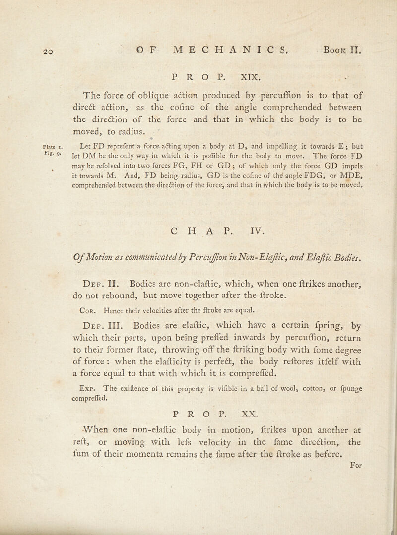 29 PROP. XIX. The force of oblique adlion produced by percuffion is to that of diredt action, as the cofine of the angle comprehended between the diredtion of the force and that in which the body is to be moved, to radius. Plate i. Let FD reprefent a force ading upon a body at D, and impelling it towards E; but 9' let DM be the only way in which it is poftible for the body to move. The force FD may be refolved into two forces FG, FH or GD; of which only the force GD impels it towards M. And, FD being radius, GD is the cofine of the angle FDG, or MDE, comprehended between the diredion of the force, and that in which the body is to be moved. C H A P. IV. Of Motion as communicated by Percuffion inNon-Elafic, and Elaflic Bodies. Def. II. Bodies are non-elaftic, which, when one ftrikes another, do not rebound, but move together after the ftroke. Cor. Hence their velocities after the ftroke are equal. Def. III. Bodies are elaflic, which have a certain fpring, by which their parts, upon being prefled inwards by percuffion, return to their former flate, throwing off the flriking body with fome degree of force : when the elaflicity is perfedt, the body reflores itfelf with a force equal to that with which it is compreffed. Exp. The exiftence of this property is vifible in a ball of wool, cotton, or fpunge comprefied. PROP. XX. When one non-elaftic body in motion, ftrikes upon another at reft, or moving with lefs velocity in the fame direction, the fum of their momenta remains the fame after the ftroke as before. For