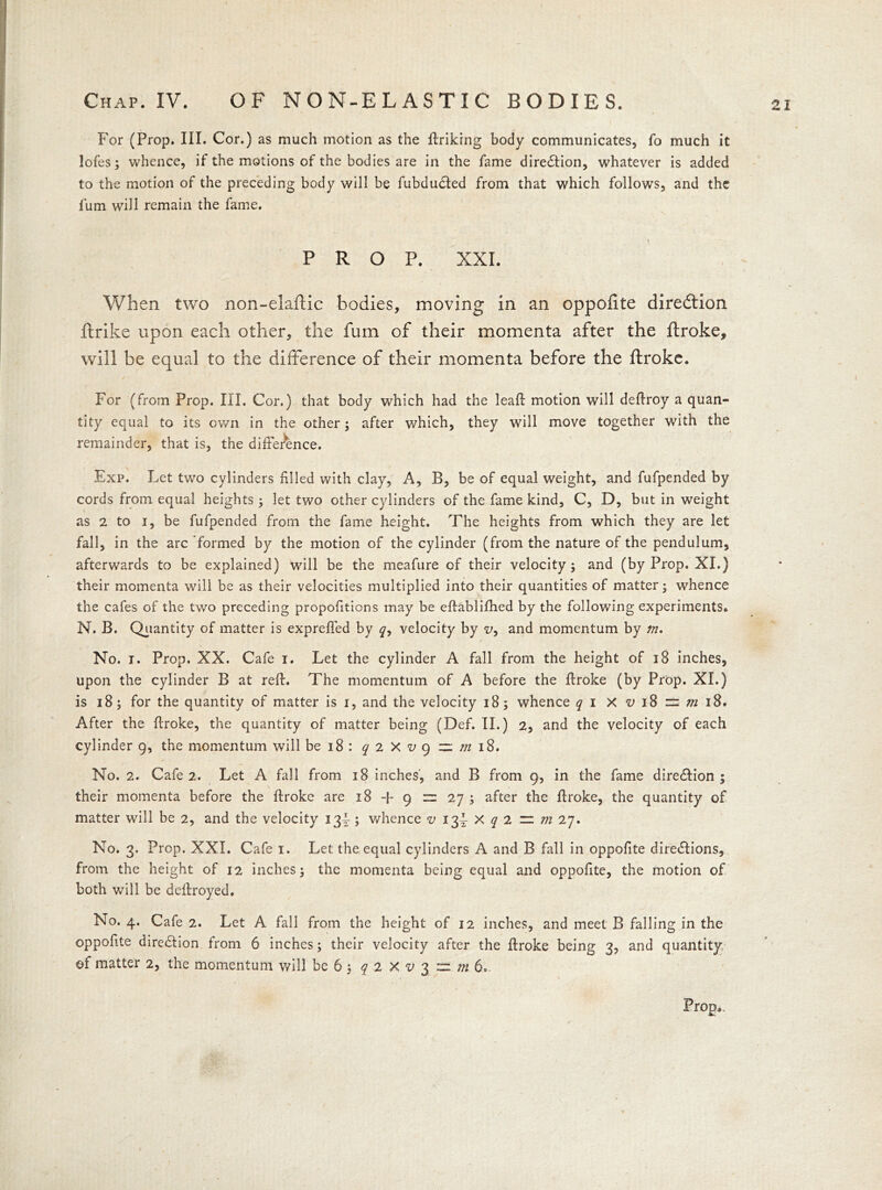 Chap. IV. OF NON-ELASTIC BODIES. For (Prop. III. Cor.) as much motion as the linking body communicates, lb much it lofes; whence, if the motions of the bodies are in the fame diredlion, whatever is added to the motion of the preceding body will be fubdudted from that which follows, and the lum will remain the fame. PROP. XXL When two non-elaftic bodies, moving in an oppofite direction ftrike upon each other, the fum of their momenta after the ftroke, will be equal to the difference of their momenta before the ftroke. For (from Prop. III. Cor.) that body which had the leaft motion will deflroy a quan- tity equal to its own in the other; after which, they will move together with the remainder, that is, the difference. Exp. Let two cylinders filled with clay, A, B, be of equal weight, and fufpended by cords from equal heights ; let two other cylinders of the fame kind, C, D, but in weight as 2 to i, be fufpended from the fame height. The heights from which they are let fall, in the arc formed by the motion of the cylinder (from the nature of the pendulum, afterwards to be explained) will be the meafure of their velocity; and (by Prop. XI.) their momenta will be as their velocities multiplied into their quantities of matter; whence the cafes of the two preceding propofitions may be eftablifhed by the following experiments. N. B. Quantity of matter is expreffed by <?, velocity by v, and momentum by m. / No. i. Prop, XX. Cafe i. Let the cylinder A fall from the height of 18 inches, upon the cylinder B at reft. The momentum of A before the ftroke (by Prop. XI.) is 18; for the quantity of matter is i, and the velocity 18; whence q I X ^ 18 = w 18. After the ftroke, the quantity of matter being (Def. II.) 2, and the velocity of each cylinder 9, the momentum will be 18: q 2 X v 9 ~ m 18. No. 2. Cafe 2. Let A fall from 18 inches, and B from 9, in the fame direction; their momenta before the ftroke are 18 9 r= 27 ; after the ftroke, the quantity of matter will be 2, and the velocity 134-; whence v 12^ X q 2 ~ m 27. No. 3. Prop. XXL Cafe 1. Let the equal cylinders A and B fall in oppofite directions, from the height of 12 inches; the momenta being equal and oppofite, the motion of both will be deftroyed. No. 4. Cafe 2. Let A fall from the height of 12 inches, and meet B falling in the oppofite direction from 6 inches; their velocity after the ftroke being 3, and quantity of matter 2, the momentum will be 6 ; q 2 X v 3 = m 6. 1