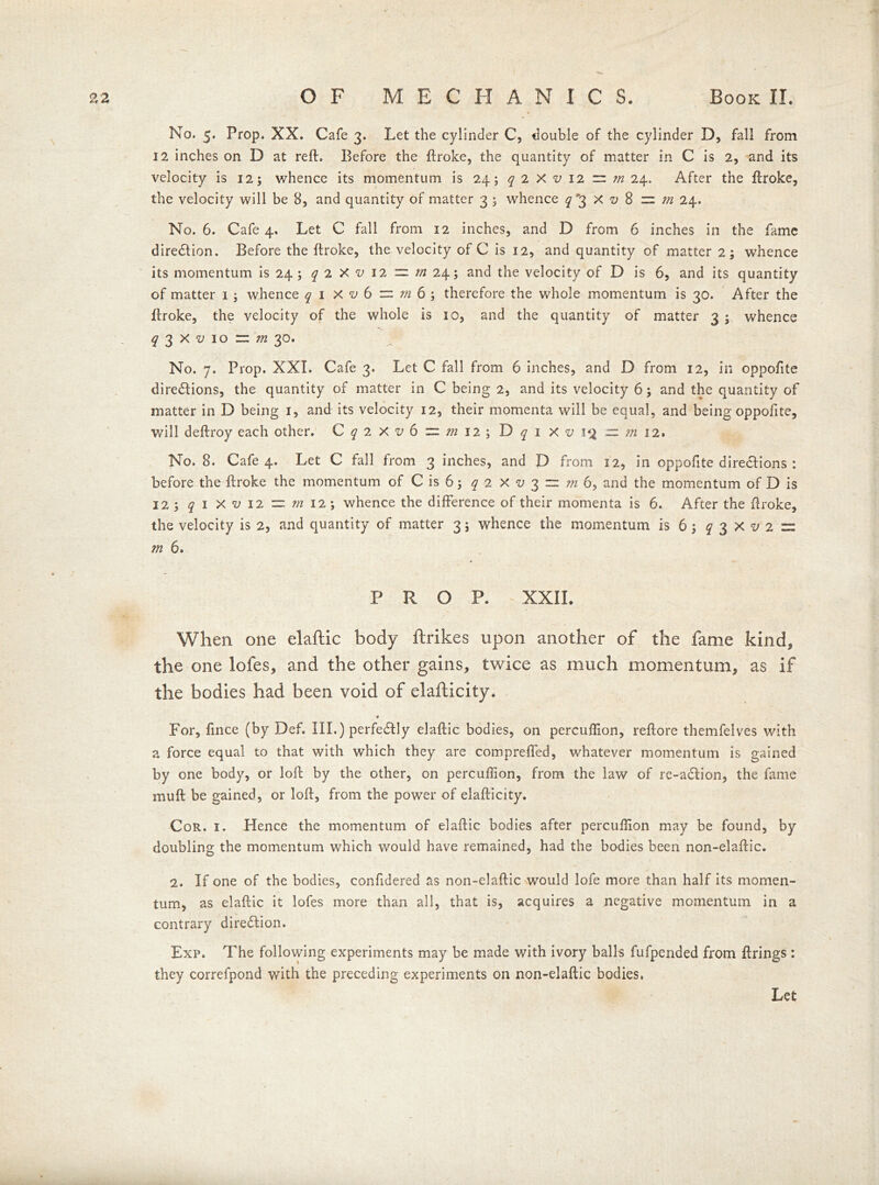 No. 5. Prop. XX. Cafe 3. Let the cylinder C, double of the cylinder D, fall from 12 inches on D at reft. Before the ftroke, the quantity of matter in C is 2, and its velocity is 12; whence its momentum is 24; q 2 X v 12 = in 24. After the ftroke, the velocity will be 8, and quantity of matter 3 ; whence ^3 x o 8 ~ m 24. No. 6. Cafe 4. Let C fall from 12 inches, and D from 6 inches in the fame dire&ion. Before the ftroke, the velocity of C is 12, and quantity of matter 2; whence its momentum is 24 ; q 2 X v 12 = m 24; and the velocity of D is 6, and its quantity of matter 1 ; whence q 1 X v 6 = m 6 ; therefore the whole momentum is 30. After the ftroke, the velocity of the whole is io, and the quantity of matter 3 ; whence ^ 3 X -y 10 r « 30. No. 7. Prop. XXI. Cafe 3. Let C fall from 6 inches, and D from 12, in oppofite directions, the quantity of matter in C being 2, and its velocity 6; and the quantity of matter in D being 1, and its velocity 12, their momenta will be equal, and being oppofite, will deftroy each other. C q 2 X v 6 == m 12 ; D q 1 X v 1$ — m 12. No. 8. Cafe 4. Let C fall from 3 inches, and D from 12, in oppofite dire&ions : before the ftroke the momentum of C is 6; q 2 X v 3 zz m 6, and the momentum of D is 123 q 1 X v 12 = m 12; whence the difference of their momenta is 6. After the ftroke, the velocity is 2, and quantity of matter 3; whence the momentum is 6; q 3X^2 = m 6. P R O P. - XXII. When one elaftic body ftrikes upon another of the fame kind, the one lofes, and the other gains, twice as much momentum, as if the bodies had been void of elafticity* a For, fince (by Def. III.) perfectly elaftic bodies, on percuffion, reftore themfelves with a force equal to that with which they are compreffed, whatever momentum is gained by one body, or loft by the other, on percuffion, from the law of re-a£tion, the fame muff be gained, or loft, from the power of elafticity. Cor. 1. Hence the momentum of elaftic bodies after percuffion may be found, by doubling the momentum which would have remained, had the bodies been non-elaftic. 2. If one of the bodies, confidered as non-elaftic would lofe more than half its momen- tum, as elaftic it lofes more than all, that is, acquires a negative momentum in a contrary direction. Exp. The following experiments may be made with ivory balls fufpended from firings : they correfpond with the preceding experiments on non-elaftic bodies. Let