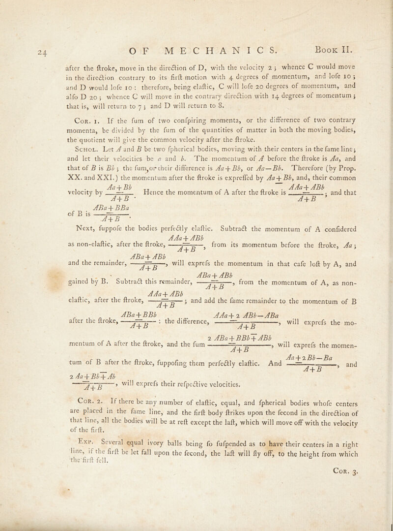 after the ftroke, move in the direction of D, with the velocity 2 ; whence C would move in the direction contrary to its fil'd motion with 4 degrees of momentum, and lofe 10 ; and D would lofe 10 : therefore, being elaftic, C will lofe 20 degrees of momentum, and alfo D 20 ; whence C will move in the contrary direction with 14 degrees oi momentum ; that is, will return to 7 ; and D will return to 8. Cor. 1. If the fum of two confpiring momenta, or the difference of two contrary momenta, be divided by the fum of the quantities of matter in both the moving bodies, the quotient will give the common velocity after the ftroke. Schol. Let A and B be two fpherica! bodies, moving with their centers in the fame line; and let their velocities be a and b. The momentum of A before the ftroke is Aa, and that of B is Bb ; the fum,or their difference is Aa + Bb, or Aa — Bb. Therefore (by Prop. XX. and XXL) the momentum after the droke is exprefied by Aa + Bb9 and, their common . Aa -+- Bb velocity by A+B ABa -j- BBa of B is ——~—— A+B * TT r « r n -I • AAa+ABb Hence the momentum of A after the droke is — and that A+B * Next, fuppofe the bodies perfectly eladic. Subtradl the momentum of A confidered AAa + ABb as non-eladic, after the droke, from its momentum before the droke, Aa \ A+B 5 ABa T ABb and the remainder, —? exPre^s the momentum in that cafe loft by A, and ABa -f- ABb gained by B. Subtract this remainder, A+B ■, from the momentum of A, as non- AAa + ABb eladic, after the droke, Tf-p—> an^ ac^ the fame remainder to the momentum of B Yl + JD r ABa + BBb AAa+2 ABb-ABa after the dro.ke, — : the difference, —■ ——-, will exprefs the mo- A+B mentum of A after the ftroke, and the fum A+B 2 ABa -f BBb + ABb ~A+B r r» r in, r n Aa + 2Bb—~Ba turn of B after the ftroke, fuppofing them perfeaiy elaftic. And —= , will exprefs the momen- , and 2 Aa + Bb + Ab A+B ~j+B 5 exPre^s their refpedfivc velocities. Cor. 2. If there be any number of elaftic, equal, and fpherical bodies whofe centers are placed in the fame line, and the firft body ftrikes upon the fecond in the diredlion of that line, all the bodies will be at reft except the laft, which will move off with the velocity of the firft. Exp. Several equal ivory balls being fo fufpended as to have their centers in a right line, if the firft be let fall upon the fecond, the laft will fly off, to the height from which the firft fell. 7 5 Cor. 3.