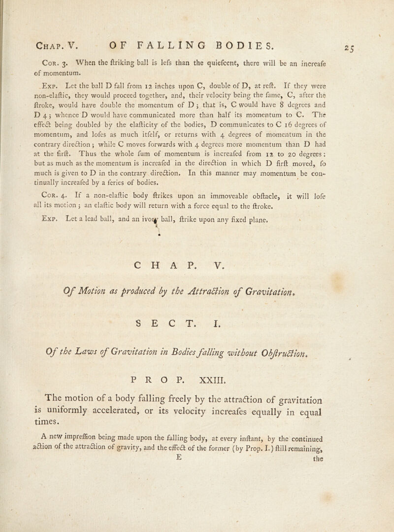 Chap. V. OF FALLING BODIES. Cor. 3. When the ftriking ball is lefs than the quiefcent, there will be an increafe of momentum. Exp. Let the ball D fall from 12 inches upon C? double of D, at reft. If they were non-elaftic, they would proceed together, and, their velocity being the fame, C, after the ftroke, would have double the momentum of D ; that is, C would have 8 degrees and D 4 ; whence D would have communicated more than half its momentum to C. The effedl being doubled by the elafticity of the bodies, D communicates to C 16 degrees of momentum, and lofes as much itfelf, or returns with 4 degrees of momentum in the contrary direction; while C moves forwards with 4 degrees more momentum than D had at the firft. Thus the whole fum of momentum is increafed from 12 to 20 degrees: but as much as the momentum is increafed in the diredlion in which D firft moved, fo much is given to D in the contrary direction. In this manner may momentum be con- tinually increafed by a feries of bodies. Cor. 4. If a non-elaftic body ftrikes upon an immoveable obftacle, it will lofe all its motion; an elaftic body will return with a force equal to the ftroke. Exp. Let a lead ball, and an ivor^ ball, jftrike upon any fixed plane. I CHAP. V. Of Motion as produced by the Attraction of Gravitation. SECT. I. Of the Laws of Gravitation in Bodies falling without Obf ruCtion. PROP. XXIII. The motion of a body falling freely by the attraction of gravitation is uniformly accelerated, or its velocity increafes equally in equal times. A new impreffion being made upon the falling body, at every inftant, by the continued action of the attraflion of gravity, and the effedt of the former (by Prop. I.) ftill remaining, E the