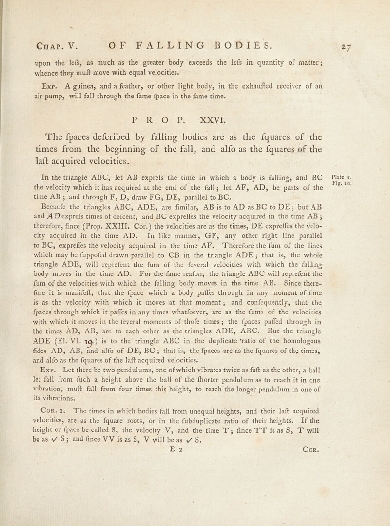 upon the lefs, as much as the greater body exceeds the lefs in quantity of matter; whence they muft move with equal velocities. Exp. A guinea, and a feather, or other light body, in the exhaufted receiver of an air pump, will fall through the fame fpace in the fame time. PROP. XXVI. The fpaces defcribed by falling bodies are as the fquares of the times from the beginning of the fall, and alfo as the fquares of the laft acquired velocities. In the triangle ABC, let AB exprefs the time in which a body is falling, and BC the velocity which it has acquired at the end of the fall; let AF, AD, be parts of the time AB ; and through F, D, draw FG, DE, parallel to BC. Becaufe the triangles ABC, ADE, are fimilar, AB is to AD as BC to DE; but AB and ADexprefs times of defcent, and BC expreffes the velocity acquired in the time AB ; therefore, fince (Prop. XXIII, Cor.) the velocities are as the times, DE expreffes the velo- city acquired in the time AD. In like manner, GF, any other right line parallel to BC, expreffes the velocity acquired in the time AF. Therefore the fum of the lines which may be fuppofed drawn parallel to CB in the triangle ADE ; that is, the whole triangle ADE, will reprefent the fum of the feveral velocities with which the falling body moves in the time AD. For the fame reafon, the triangle ABC will reprefent the fum of the velocities with which the falling body moves in the time AB. Since there- fore it is manifeff, that the fpace which a body paffes through in any moment of time is as the velocity with which it moves at that moment; and confequently, that the fpaces through which it paffes in any times whatfoever, are as the fums of the velocities with which it moves in the feveral moments of thofe times; the fpaces paffed through in the times AD, AB, are to each other as the triangles ADE, ABC. But the triangle ADE (El. VI. i^.) is to the triangle ABC in the duplicate 'ratio of the homologous Tides AD, AB, and alfo of DE, BC ; that is, the fpaces are as the fquares of the times, and alfo as the fquares of the laft acquired velocities. Exp. Let there be two pendulums, one of which vibrates twice as faff as the other, a ball let fall from fuch a height above the ball of the fhorter pendulum as to reach it in one vibration, muft fall from four times this height, to reach the longer pendulum in one of its vibrations. Cor. 1. The times in which bodies fall from unequal heights, and their laft acquired velocities, are as the fquare roots, or in the fubduplicate ratio of their heights. If the height or fpace be called S, the velocity V, and the time T; fince TT is as S, T will be as 1/ S; and fince VV is as S, V will be as v' S. Plate I. Fig, 10.