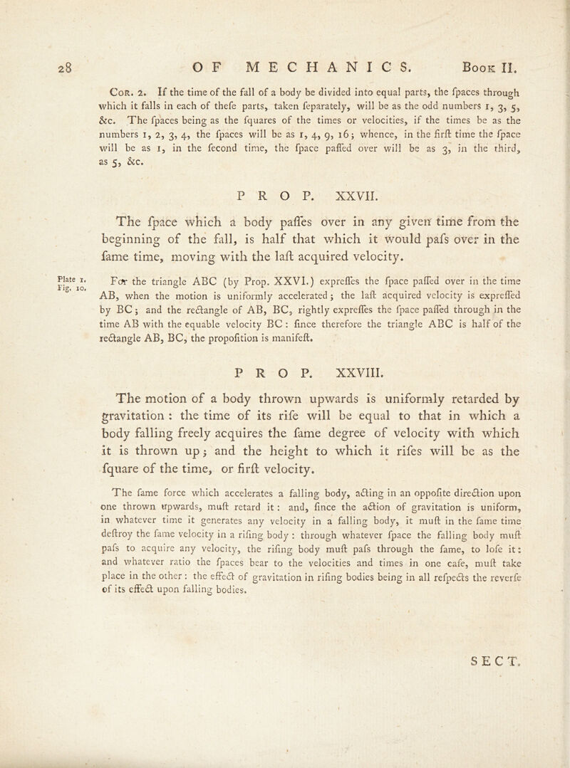 Plate i. Fig. io. Cor. 2. If the time of the fall of a body be divided into equal parts, the fpaces through which it falls in each of thefe parts, taken feparately, will be as the odd numbers r, 3, 5, &c. The fpaces being as the fquares of the times or velocities, if the times be as the numbers 1, 2, 3, 4, the fpaces will be as r, 4, 9, 16; whence, in the firft time the fpace will be as 1, in the fecond time, the fpace paffed over will be as 3, in the third, as 5, &c. 1 PROP. XXVII. The fpace which a body pafles over in any given' time from the beginning of the fall, is half that which it Would pafs over in the fame time, moving with the laft acquired velocity. For the triangle ABC (by Prop. XXVI.) exprefies the fpace paiTed over in the time AB, when the motion is uniformly accelerated; the laft acquired velocity is exprefted by BC; and the redtangle of AB, BC, rightly exprefies the fpace palled through in the time AB with the equable velocity BC : fince therefore the triangle ABC is half of the rectangle AB, BC, the propofition is manifeft. PROP. XXVIII. The motion of a body thrown upwards is uniformly retarded by gravitation : the time of its rife will be equal to that in which a body falling freely acquires the fame degree of velocity with which it is thrown up; and the height to which it rifes will be as the fquare of the time, or firft velocity. The fame force which accelerates a falling body, adling in an oppofite direction upon one thrown upwards, mu ft retard it : and, fince the adtion of gravitation is uniform, in whatever time it generates any velocity in a falling body, it muft in the fame time deftroy the fame velocity in a riling body : through whatever fpace the falling body muft pafs to acquire any velocity, the rifing body muft pafs through the fame, to lofe it: and whatever ratio the fpaces bear to the velocities and times in one cafe, muft take place in the other : the effedl of gravitation in rifing bodies being in all refpedfs the reverfe of its effedt upon falling bodies. SECT,