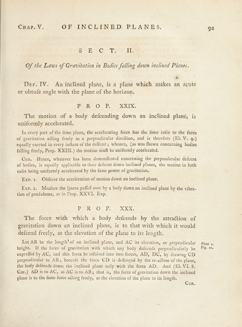 92 -SECT. II. / Of the Laws of Gravitation in Bodies falling down inclined Planes. Def. IV. An inclined plane, is a plane which makes an acute or obtufe angle with the plane of the horizon. PROP. XXIX. The motion of a body defcending down an inclined plane, is uniformly accelerated. In every part of the fame plane, the accelerating force has the fame ratio to the force of gravitation acting freely in a perpendicular direction, and is therefore (El. V. g.) equally exerted in every inllant of the defcent 5 whence, (as was fhewn concerning bodies falling freely. Prop. XXIII.) the motion rnuft be uniformly accelerated. Cor. Hence, whatever has been demonflrated concerning the perpendicular defcent of bodies, is equally applicable to their defcent down inclined planes, the motion in both cafes being uniformly accelerated by the fame power of gravitation. Exp. 1. Obferve the acceleration of motion down an inclined plane. Exp. 2. Meafure the fpaces pafied over by a body down an inclined plane by the vibra- tion of pendulums, as in Prop. XXVI. Exp. PROP. XXX. The force with which a body defcends by the attraction of gravitation down an inclined plane, is to that with which it would defcend freely, as the elevation of the plane to its length. Let AB be the length’of an inclined plane, and AC its elevation, or perpendicular height. If the force of gravitation with which any body defcends perpendicularly be exprelfed by AC, and this force be refolved into two forces, AD, DC, by drawing CD perpendicular to AB ; becaufe the force CD is deftroyed by the re-adtion of the plane, the body defcends down the inclined plane only with the force AD. And (El. VI. 8. Cor.) AD is to AC, as AC is to A*B ; that is, the force of gravitation down the inclined plane is to the lame force adling freely, as the elevation of the plane to its length. ♦ Plate 1. Fig. II,