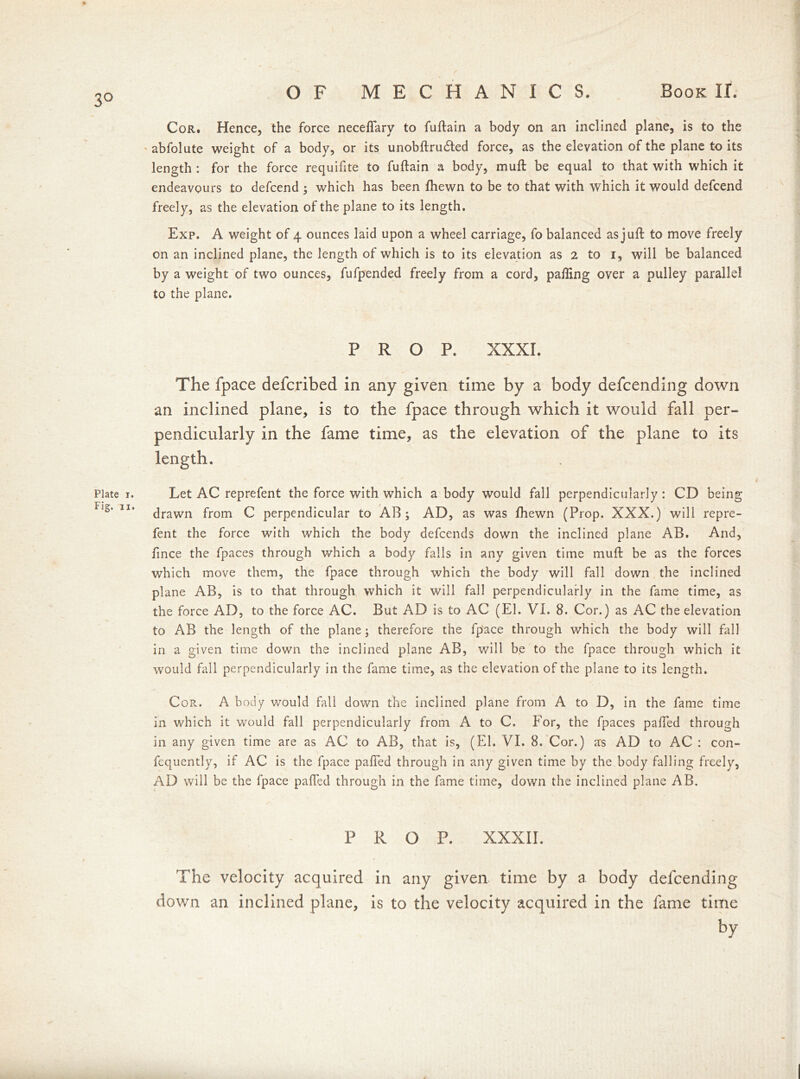 3° Plate i. Fig. ii. Cor. Hence, the force neceflary to fuftain a body on an inclined plane, is to the abfolute weight of a body, or its unobftrudted force, as the elevation of the plane to its length : for the force requifite to fuftain a body, mu ft be equal to that with which it endeavours to defcend ; which has been fhewn to be to that with which it would defcend freely, as the elevation of the plane to its length. Exp. A weight of 4 ounces laid upon a wheel carriage, fo balanced as juft to move freely on an inclined plane, the length of which is to its elevation as 2 to 1, will be balanced by a weight of two ounces, fufpended freely from a cord, palling over a pulley parallel to the plane. PROP. XXXI. The fpace defcribed in any given time by a body defcending down an inclined plane, is to the fpace through which it would fall per- pendicularly in the fame time, as the elevation of the plane to its length. Let AC reprefent the force with which a body would fall perpendicularly: CD being drawn from C perpendicular to AB ; AD, as was fhewn (Prop. XXX.) will repre- fent the force with which the body defcends down the inclined plane AB. And, fince the fpaces through which a body falls in any given time muft be as the forces which move them, the fpace through which the body will fall down the inclined plane AB, is to that through which it will fall perpendicularly in the fame time, as the force AD, to the force AC. But AD is to AC (El. VI. 8. Cor.) as AC the elevation to AB the length of the plane; therefore the fp'ace through which the body will fall in a given time down the inclined plane AB, will be to the fpace through which it would fall perpendicularly in the fame time, as the elevation of the plane to its length. Cor. A body would fall down the inclined plane from A to D, in the fame time in which it would fall perpendicularly from A to C. For, the fpaces palled through in any given time are as AC to AB, that is, (El. VI. 8. Cor.) as AD to AC : con- fequently, if AC is the fpace palled through in any given time by the body falling freely, AD will be the fpace paffed through in the fame time, down the inclined plane AB. PROP. XXXII. The velocity acquired in any given time by a body defcending down an inclined plane, is to the velocity acquired in the fame time by