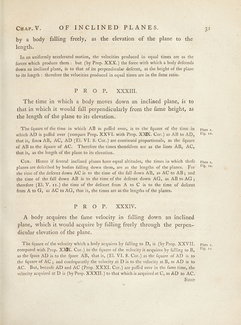 by a body falling freely, as the elevation of the plane to the length. In an uniformly accelerated motion, the velocities produced in equal times are as the forces which produce them : but (by Prop. XXX.) the force with which a body defcends down an inclined plane, is to that of its perpendicular defcent, as the height of the plane to its length : therefore the velocities produced in equal times are in the fame ratio. PROP. XXXIII. The time in which a body moves down an inclined plane, is to that in which it would fall perpendicularly from the fame height, as the length of the plane to its elevation. The fquare of the time in which AB is palled over, is to the fquare of the time in p]ate T, which AD is palled over (compare Prop. XXVI. with Prop. XXIX. Cor.) as AB to AD, r,&* 1I% that is, fine© AB, AC, AD (El. VI. 8. Cor.) are continued proportionals, as the fquare of AB to the fquare of AC. Therefore the times themfelves are as the lines AB, AC, that is, as the length of the plane to its elevation. Cor. Hence if feveral inclined planes have equal altitudes, the times in v/hich thofe piate i. planes are deferibed by bodies falling down them, are as the lengths of the planes. For 11S‘ I2, the time of the defcent down AC is to the time of the fall down AB, as AC to AB ; and the time of the fall down AB is to the time of the defcent down AG, as AB to AG ; therefore (El. V. n.) the time of the defcent from A to C is to the time of defcent from A to G, as AC to AG, that is, the times are as the lengths of the planes. PROP. XXXIV. A body acquires the fame velocity in falling down an inclined plane, which it would acquire by falling freely through the perpen- dicular elevation of the plane. The fquare of the velocity which a body acquires by falling to D, is (by Prop. XXVII. piats t. compared with Prop. XXIX. Cor.) to the fquare of the velocity it acquires by falling to B, F‘s* Ji' as the Ipace AD is to the fpace AB, that is, (El. VI. 8. Cor.) as the fquare of AD is to the fquare of AC ; and confequently the velocity at D is to the velocity at B, as AD is to AC. But, becaufe AD and AC (Prop. XXXI. Cor.) are palled over in the fame time, the velocity acquired at D is (by Prop. XXXII.) to that which is acquired at C, as AD to AC. Since