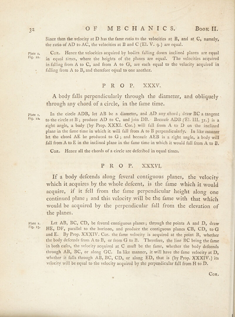 Plate i. Fig. 12. Plate i, Pig. la. Plate i. F>g. 13- OF MECHANICS. Book II. Since then the velocity at D has the fame ratio to the velocities at B, and at C, namely, the ratio of AD to AC, the velocities at B and C (El. V. g.) are equal. Cor. Hence the velocities acquired by bodies falling down inclined planes are equal in equal times, where the heights of the planes are equal. The velocities acquired in falling from A to C, and from A to G, are each equal to the velocity acquired in falling from A to B, and therefore equal to one another. PROP. XXXV. A body falls perpendicularly through the diameter, and obliquely through any chord of a circle, in the fame time. In the circle ADB, let AB be a diameter, and AD any chord; draw BC a tangent to the circle at B ; produce AD to C, and join DB. Becaufe ADB (Eh III. 31.) is a right angle, a body (by Prop. XXXI. Cor.) will fall Bom A to D on the inclined plane in the fame time in which it will fall from A to B perpendicularly. In like manner let the chord AE be produced to G ; and becaufe AEB is a right angle, a body will fall from A to E in the inclined plane in the fame time in which it would fall from A to B. Cor. Hence all the chords of a circle are defcribed in equal times. PROP. XXXVI. If a body defcends along feveral contiguous planes, the velocity which it acquires by the whole defcent, is the fame which it would acquire, if it fell from the fame perpendicular height along one continued plane j and this velocity will be the fame with that which would be acquired by the perpendicular fall from the elevation of the planes. Let AB, BC, CD, be feveral contiguous planes; through the points A and D, draw HE, DF, parallel to the horizon, and produce the contiguous planes CB, CD, to G and E. By Prop. XXXIV. Cor. the fame velocity is acquired at the point B, whether the body defcends from A to B, or from G to B. Therefore, the line BC being the fame in both cafes, the velocity acquired at C muft be the fame, whether the body defcends through AB, BC, or along GC. In like manner, it will have the fame velocity at D, whether it falls through AB, BC, CD, or along ED, that is (by Prop. XXXIV.) its velocity will be equal to the velocity acquired by the perpendicular fall from H to D. v