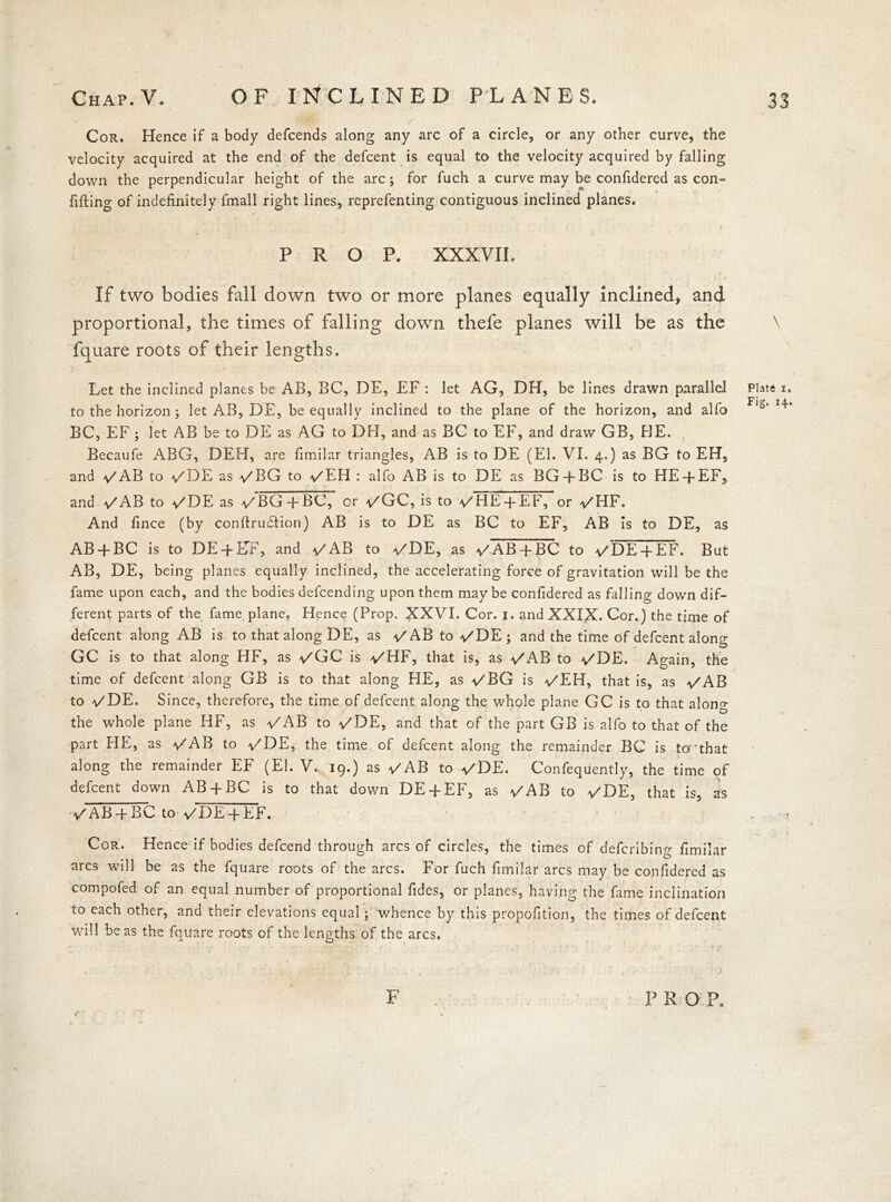 f Cor. Hence if a body defcends along any arc of a circle, or any other curve, the velocity acquired at the end of the defcent is equal to the velocity acquired by falling down the perpendicular height of the arc; for fuch a curve may be confidered as con- fining of indefinitely fmall right lines, reprefenting contiguous inclined planes. PROP. XXXVII. If two bodies fall down two or more planes equally inclined, and proportional, the times of falling down thefe planes will be as the fquare roots of their lengths. Let the inclined planes be AB, BC, DE, EF : let AG, DH, be lines drawn parallel to the horizon ; let AB, DE, be equally inclined to the plane of the horizon, and alfo BC, EF; let AB be to DE as AG to DFI, and as BC to EF, and draw GB, HE. Becaufe ABG, DEH, are fimilar triangles, AB is to DE (El. VI. 4.) as BG to EH, and /AB to /DE as /BG to /EH : alfo AB is to DE as BG + BC is to HE-f EF, and /AB to /DE as /BG -f BC, or /GC, is to /HE-fEF, or /HF. And fince (by conftruFtion) AB is to DE as BC to EF, AB Is to DE, as AB + BC is to DE-f-DF, and /AB to /DE, as /ABq-BC to /DE-fEF. But AB, DE, being planes equally inclined, the accelerating force of gravitation will be the fame upon each, and the bodies defcending upon them maybe confidered as falling down dif- ferent parts of the fame plane. Hence (Prop. XXVI. Cor. 1. and XXIX. Cor.) the time of defcent along AB is to that along DE, as /ABto/DE; and the time of defcent along GC is to that along HF, as /GC is /HF, that is, as -/AB to -/DE. Again, the time of defcent along GB is to that along HE, as -/BG is /EH, that is, as /AB to /DE. Since, therefore, the time of defcent along the whole plane GC is to that along the whole plane HF, as /AB to /DE, and that of the part GB is alfo to that of the part HE, as /AB to /DE, the time of defcent along the remainder BG is to'that along the remainder EF (El. V. 19.) as /AB to /DE. Confeqiiently, the time of defcent down AB-f-BC is to that down DE-fEF, as /AB to /DE, that is, as /AB -f BC to /DE q-EF. Cor. Hence if bodies defcend through arcs of circles, the times of defcribing fimilar arcs will be as the fquare roots of the arcs. For fuch fimilar arcs may be confidered as compofed of an equal number of proportional fides, or planes, having the fame inclination to each other, and their elevations equal; whence by this propofition, the times of defcent will be as the fquare roots of the lengths, of the arcs. \ \ Plate 1. Fig. 14.,