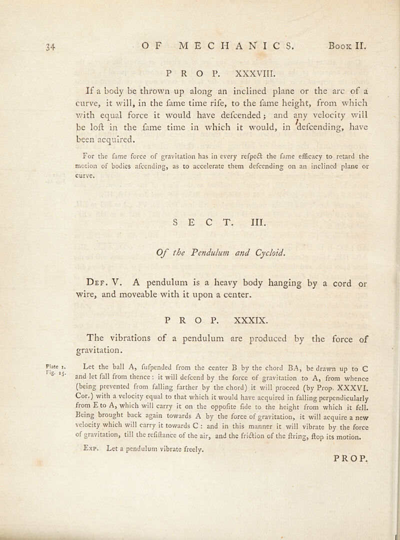 Plate i. Fig. 15. P R O P. XXXVIII. If a body be thrown up along an inclined plane or the arc of a curve, it will, in the fame time rife, to the fame height, from which with equal force it would have defcended; and any velocity will be loft in the fame time in which it would, in defcending, have been acquired. For the fame force of gravitation has in every refpedl the fame efficacy to retard the motion of bodies afccnding, as to accelerate them defcending on an inclined plane or curve. SECT, III. Of the Pendulum and Cycloid. Def. V. A pendulum is a heavy body hanging by a cord or wire, and moveable with it upon a center. PROP. XXXIX. The vibrations of a pendulum are produced by the force of gravitation. Let the ball A, fufpended from the center B by the chord BA, be drawn up to C and let fall from thence : it will defcend by the force of gravitation to A, from whence (being prevented from falling farther by the chord) it will proceed (by Prop. XXXVI. Cor.) with a velocity equal to that v/hich it would have acquired in falling perpendicularly from E to A, which wili carry it on the oppofite fide to the height from which it fell. Being brought back again towards A by the force of gravitation, it will acquire a new velocity v/hich will carry it towards C : and in this manner it will vibrate by the force of gravitation, till the refiflance of the air, and the fridlion of the firing, flop its motion. Exp, Let a pendulum vibrate freely. PROP.