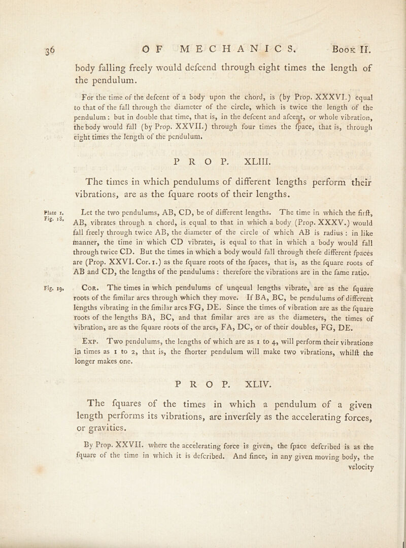 body falling freely would defcend through eight times the length of the pendulum. For the time of the defcent of a body upon the chord, is (by Prop. XXXVI.) equal to that of the fall through the diameter of the circle, which is twice the length of the pendulum: but in double that time, that is, in the defcent and afcent, or whole vibration, thebody would fall (by Prop. XXVII.) through four times the fpace, that is, through eight times the length of the pendulum. PROP. XLIII. The times in which pendulums of different lengths perform their vibrations, are as the fquare roots of their lengths. Plate i. Let the two pendulums, AB, CD, be of different lengths. The time in which the firfl, AB, vibrates through a chord, is equal to that in which a body (Prop. XXXV.) would fall freely through twice AB, the diameter of the circle of which AB is radius : in like manner, the time in which CD vibrates, is equal to that in which a body would fall through twice CD. But the times in which a body would fall through thefe different fpaces are (Prop. XXVI. Cor. i.) as the fquare roots of the fpaces, that is, as the fquare roots of AB and CD, the lengths of the pendulums: therefore the vibrations are in the fame ratio. Fig. 19, Cor. The times in which pendulums of unqeual lengths vibrate, are as the fquare roots of the fimilar arcs through which they move. If BA, BC, be pendulums of different lengths vibrating in the fimilar arcs FG, DE. Since the times of vibration are as the fquare roots of the lengths BA, BC, and that fimilar arcs are as the diameters, the times of vibration, are as the fquare roots of the arcs, FA, DC, or of their doubles, FG, DE. Exp. Two pendulums, the lengths of which are as 1 to 4, will perform their vibrations in times as 1 to 2, that is, the fhorter pendulum will make two vibrations, whilft the longer makes one. PROP. XLIV. The fquares of the times in which a pendulum of a given length performs its vibrations, are inverfely as the accelerating forces, or gravities. By Prop. XXVII. where the accelerating force is given, the fpace defcribed is as the fquare of the time in which it is defcribed. And fince, in any given moving body, the velocity