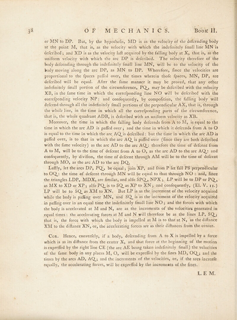 or MN to DP. But, by the hypothecs, MD is as the velocity of the defcending body at the point M, that is, as the velocity with which the indefinitely fmall line MN is defcribed ; and XD is as the velocity laid acquired by the falling body at X, that is, as the uniform velocity with which the arc DP is defcribed. The velocity therefore of the body defcending through the indefinitely fmall line MN, will be to the velocity of the body moving along the arc DP, as MN to DP. Wherefore, fince the velocities are proportional to the fpaces pafied over, the times wherein thofe fpaces, MN, DP, are defcribed will be equal. After the fame manner it may be proved, that any other indefinitely fmall portion of the circumference, PQ_, may be defcribed with the velocity XB, in the fame time in which the correfponding line NO will be defcribed with the correfponding velocity NP: and confequently, by compofition, the falling body will defeend through all the indefinitely fmall portions of the perpendicular AX, that is, through the whole line, in the time in which all the correfponding parts of the circumference, that is, the whole quadrant ADB, is defcribed with an uniform velocity as XB. Moreover, the time in which the falling body defeends from A to M, is equal to the time in which the arc AD is pafied over; and the time in which it defeends from A to O is equal to the time in which the arc AQJs defcribed : but the time in which the arc AD is pafied over, is to that in which the arc AQ_is pafied over (fince they are both defcribed with the fame velocity) as the arc AD to the arc AQj therefore the time of defeent from A to M, will be to the time of defeent from A to O, as the arc AD to the arc AQj and confequently, by divifion, the time of defeent through AM will be to the time of defeent through MO, as the arc AD to the arc DQ, Laftly, let the arcs DP, PQ_, be equal; join XP, and from P let fall PS perpendicular to OQy. the time of defeent through MN will be equal to that through NO : and, fince the triangles LDP, MDX, are fimilar, and alfo SPQ_, NPX ; LP will be to DP or PQ_, as MX to XD or XP; alfo PQ_ is to SQ_ as XP to XN ; and confequently, (El.-V.il.) LP will be to SQ_ as XM to XN. But LP is as the increment of the velocity acquired while the body is palling over MN, and SQ_ is as the increment of the velocity acquired in palling over in an equal time the indefinitely fmall line NO ; and the forces with which the body is accelerated at M and N, are as the increments of the velocities generated in equal times: the accelerating forces at M and N will therefore be as the lines LP, SQ_; that is, the force with which the body is impelled at M is to that at N, as the diftance XM to the diftance XN, or, the accelerating forces, are as their diftances from the center. Cor. Hence, converfely, if a body, defcending from A to X is impelled by a force which is as its diftance from the center X, and that force at the beginning of the motion isexprefled by the right line CE (the arc AE being taken indefinitely fmall) the velocities of the fame body in any places M, O, will be exprefled by the fines MD, OQj and the times by the arcs AD, AQj and the increments of the velocities, or, if the arcs increafe equally, the accelerating forces, will be exprefied by the increments of the fines. L E M, /
