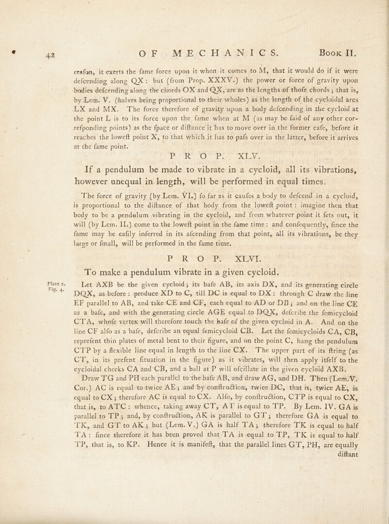 reafon, it exerts the fame force upon it v/hen it comes to M, that it would do if it were defeending along QX : but (from Prop. XXXV.) the power or force of gravity upon bodies defeending along the chords OX and QX, are as the lengths of thofe chords; that is, by Lem. V. (halves being proportional to their wholes) as the length of the cycloidal arcs LX and MX. The force therefore of gravity upon a body defeending in the cycloid at the point L is to its force upon the fame when at M (as may be faid of any other cor- refponding points) as the fpace or didance it has to move over in the former cafe, before it reaches the lowed: point X, to that which it has to pafs over in the latter, before it arrives at the fame point. PROP. XLV. If a pendulum be made to vibrate in a cycloid, all its vibrations, however unequal in length, will be performed in equal times. The force of gravity (by Lem. VI.) fo far as it caufes a body to defeend in a cycloid, is proportional to the diftance of that body from the lowed point : imagine then that body to be a pendulum vibrating in the cycloid, and from whatever point it fets out, it will (by Lem. II. ) come to the lowed point, in the fame time : and confequently, fince the fame may be eafily inferred in its afeending from that point, all its vibrations, be they large or fmall, will be performed in the fame time. PROP. XLVI. To make a pendulum vibrate in a given cycloid. Let AXB be the given cycloid; its bafe AB, its axis DX, and its generating circle DQX, as before : produce XD to C, till DC is equal to DX : through C draw the line EF parallel to AB, and take CE and CF, each equal to AD or DB ; and on the line CE as a bafe, and with the generating circle AGE equal to DQX, deferibe the femicycloid CTA, whofe vertex will therefore touch the bafe of the given cycloid in A. And on the line CF alfo as a bafe, deferibe an equal femicycloid CB. Let the femicycloids CA, CB, reprefent thin plates of metal bent to their figure, and on the point C, hang the pendulum CTP by a flexible line equal in length to the line CX. The upper part of its dring (as CT, in its prefent fituation in the figure) as it vibrates, will then apply itfelf to the cycloidal cheeks CA and CB, and a ball at P will ofcillate in the given cycloid AXB. Draw TG and PH each parallel to the bafe AB, and draw AG, and DH. Then (Lem.V. Cor.) AC is equal to twice AE ; and by condru&ion, twice DC, that is, twice AE, is equal to CX ; therefore AC is equal to CX. Alfo, by condrudlion, CTP is equal to CX, that is, to ATC : whence, taking away CT, A F is equal to TP. By Lem. IV. GA is parallel to TP ; and, by condrudtion, AK is parallel to GT ; therefore GA is equal to TK, and GT to AK ; but (Lem.V.) GA is half TA; therefore TK is equal to half TA : fince therefore it has been proved that TA is equal to TP, TK is equal to half TP, that is, to KP. Hence it is manifed, that the parallel lines GT, PH, are equally didant