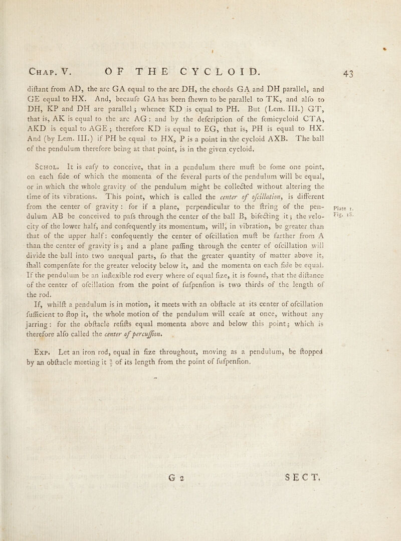 Chap. V. OF THE CYCLOID. diftant from AD, the arc GA equal to the arc DH, the chords GA and DH parallel, and GE equal to HX. And, becaufe GA has been fhewn to be parallel to TK, and alfo to DH, KP and DH are parallel ; whence KD is equal to PH. But (Lem. III.) GT, that is, AK is equal to the arc AG : and by (he defeription of the femicycloid CTA, AKD is equal to AGE ; therefore KD is equal to EG, that is, PH is equal to HX. And (by Lem. III.) if PH be equal to HX, P is a point in the cycloid AXB. The ball of the pendulum therefore being at that point, is in the given cycloid. Schol. It is eafy to conceive, that in a pendulum there muft be fome one point, on each fide of which the momenta of the feveral parts of the pendulum will be equal, or in which the whole gravity of the pendulum might be collected without altering the time of its vibrations. This point, which is called the center of of dilation, is different from the center of gravity : for if a plane, perpendicular to the firing of the pen- dulum AB be conceived to pafs through the center of the ball B, bifedling it; the velo- city of the lower half, and confequently its momentum, will, in vibration, be greater than that of the upper half: confequently the center of ofcillation muft be farther from A than the center of gravity is ; and a plane palling through the center of ofcillation will divide the ball into two unequal parts, fo that the greater quantity of matter above it, fhall compenfate for the greater velocity below it, and the momenta on each fide be equal. If the pendulum be an inflexible rod every where of equal fize, it is found, that the diftance of the center of ofcillation from the point of fufpenfion is two thirds of the length of the rod. If, whilft a pendulum is in motion, it meets with an obftacle at its center of ofcillation fufficient to flop it, the whole motion of the pendulum will ceafe at once, without any jarring: for the obftacle refills equal momenta above and below this point; which is therefore alfo called the center of percujfion. Exp* Let an iron rod, equal in fize throughout, moving as a pendulum, be Hopped by an obftacle meeting it J of its length from the point of fufpenfion. S E C T< 43 Flare r.