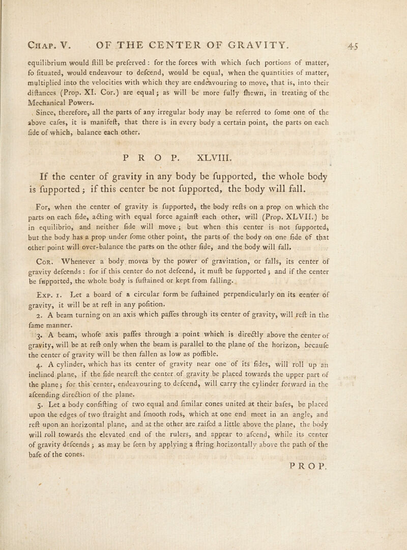 equilibrium would ftill be preferved : for the forces with which fuch portions of matter, fo fttuated, would endeavour to defcend, would be equal, when the quantities of matter, multiplied into the velocities with which they are endeavouring to move, that is, into their diftances (Prop. XI. Cor.) are equal; as will be more fully {hewn, in treating of the Mechanical Powers. , Since, therefore, all the parts of any irregular body may be referred to fome one of the above cafes, it is manifeft, that there is in every body a certain point-, the parts on each fide of which, balance each other. PROP. XLVIIL If the center of gravity in any body be fupported, the whole body is fupported; if this center be not fupported, the body will fall. For, when the center of gravity is fupported, the body refts on a prop on which the parts on each fide, a&ing with equal force againft each other, will (Prop. XLVII.) be in equilibrio, and neither fide will move ; but when this center is not fupported, but the body has a prop under fome other point, the parts of the body on one fide of that other point will over-balance the parts on the other fide, and the body will fall. Cor. Whenever a body, moves by the power of gravitation, or falls, its center of gravity defcends : for if this center do not defcend, it muft be fupported ; and if the center be fupported, the whole body is fuftained or kept from falling. Exp. i. Let a board of a circular form be fuftained perpendicularly on its center of gravity, it will be at reft in any pofition. 2. A beam turning on an axis which pafies through its center of gravity, will reft in the fame manner. 3. A beam, whofe axis pafles through a point which is dire&ly above the center of gravity, will be at reft only when the beam is parallel to the plane of the horizon, becaufe the center of gravity will be then fallen as low as poftible. 4. A cylinder, which has its center of gravity near one of its fides, will roll up an inclined plane, if the fide neareft the center of gravity be placed towards the upper part of the plane; for this center, endeavouring to defcend, will carry the cylinder forward in the afcending direction of the plane. 5. Let a body confifting of two equal and fimilar cones united at their bafes, be placed upon the edges of two ftraight and fmooth rods, which at one end meet in an angle, and reft upon an horizontal plane, and at the other are raifed a little above the plane, the body will roll towards the elevated end of the rulers, and appear to afcend, while its center of gravity defcends ; as may be feen by applying a ftring horizontally above the path of the bafe of the cones. PROF.