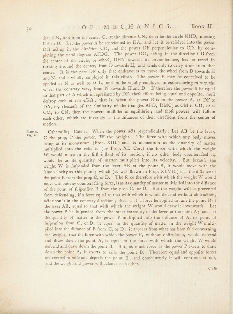 On than CN, and from the center C, at the diftance CN, defcribe the circle NHD, meeting KA in D. Let the power A be reprefented by DA, and let it be rcfclved into the power DG a cling in the dire&ion CD, and the power DF perpendicular to CD, by com- pleting the parallelogram AFDG. The power DG, acting in the direction CD from the center of the circle, or wheel, DHN towards its circumference, has no effedl in turning it round the center, from D towards FI, and tends only to carry it off from that center. It is the part DF only that endeavours to move the wheel from D towards H and N, and is wholly employed in this effort. The power B may be conceived to be applied at N as well as at L, and to be wholly employed in endeavouring to turn the wheel the contrary way, from N towards H and D. If therefore the power B be equal to that part of A which is reprefented by DF, thefe efforts being equal and oppofite, muff deftroy each other’s effedl; that is, when the power B is to the power A, as DF to DA, or, (becaufe of the fimilarity of the triangles AFD, DMC) as CM to CD, or as CM, to CN, then the powers mull be in equilibrio ; and thofe powers will fuftain each other, which are inverfely as the diftances of their diredlions from the center of motion. Plate a. Otherwife; Cafe i. When the power adls perpendicularly: Let AB be the lever, C the prop, P the pov/er, W the weight. The force with which any body moves being as its momentum (Prop. XIII.) and its momentum as the quantity of matter multiplied into the velocity (by Prop. XI. Cor.) the force with which the weight W would move in the. fir It inftant of its motion, if no other body counteradled it, would be as its quantity of matter multiplied into its velocity. But becaufe the weight W is fufpended from the lever AB at the point B, it would move with the fame velocity as this point ; which (as' was fhewn in Prop. XLVII.) is as the diftance of the point B from the prop C, or D. The force therefore with which the weight W would move without any counteracting force, is as its quantity of matter multiplied into the diftance of the point of fufpenfion B from the prop C, or D. But the weight will be prevented from defcending, if a force equal to that with which it would defcend without obftrudlion, adls upon it in the contrary direction ; that is, if a force be applied to raife the point B of the lever AB, equal to that with which the weight W would draw it downwards. Let the power P be fufpended from the other extremity of the lever at the point A; and let the quantity of matter in the power P multiplied into the diftance of A, its point of fufpenfion from C, or D, be equal to the quantity of matter in the weight W multi- plied into the diftance of B from C, or D : it appears from what has been faid concerning the weight, that the force with which the power P, without obftrudlion, would defcend and draw down the point A, is equal to the force with which the weight W would defcend and draw down the point B. But, as much force as the power P exerts to draw down the point A, it exerts to raife the point B. Therefore equal and oppofite forces are exerted to raife and deprefs the point B ; and confequently it will continue at reft, and the weight and power will balance each other. Cafe