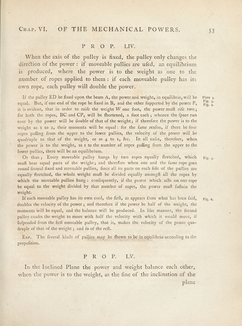 53 PROP. LIV. When the axis of the pulley is fixed, the pulley only changes the direction of the power : if moveable pullies are ufed, an equilibrium is produced, where the power is to the weight as one to the / number of ropes applied to them : if each moveable pulley has its own rope, each pulley will double the power. If the pulley ED be fixed upon the beam A, the power and weight, in equilibrio, will be equal. But, if one end of the rope be fixed in B, and the other fupported by the power P, it is evident, that in order to raife the weight W one foot, the power muft rife two ; for both the ropes, BC and CP, will be fhortened, a foot each ; whence the fpace run over by the power will be double of that of the weight; if therefore the power is to the weight as i to 2, their momenta will be equal : for the fame reafon, if there be four ropes palling from the upper to the lower pullies, the velocity of the power will be quadruple to that of the weight, or as 4 to 1, &c. In all cafes, therefore, when the power is to the weight, as 1 to the number of ropes pafling from the upper to the lower pullies, there will be an equilibrium. Or thus ; Every moveable pulley hangs by two ropes equally firetched, which muft bear equal parts of the weight; and therefore when one and the fame rope goes round feveral fixed and moveable pullies, fince all its parts on each fide of the pullies are equally ftretched, the whole weight muft be divided equally amongft all the ropes by which the moveable pullies hang : confequently, if the power which a£ts on one rope be equal to the weight divided by that number of ropes, the power muft fuftain the weight. If each moveable pulley has its own cord, the firft, as appears from what has been faid, doubles the velocity of the power ; and therefore if the power be half of the weight, the momenta will be equal, and the balance will be produced. In like manner, the fecond pulley caufes the weight to move with half the velocity with which it would move, if fufpended from the firft moveable pulley, that is, makes the velocity of the power qua- druple of that of the weight; and fo of the reft. Exp. The feveral kinds of pullies may be fhewn to be in equilibrio according to the propofition. /■ 1 PROP. LV. In the Inclined Plane the power and weight balance each other, when the power is to the weight, as the fine of the inclination of the plane Plate 3. Fig. 3. Fig. 4. 5-