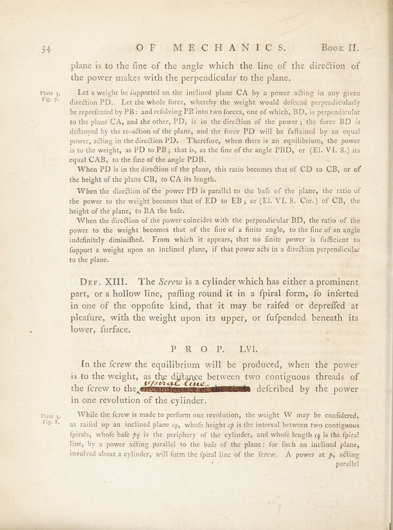 Plate 3. Fig. 7. Plate 3. Fig. S. OP MECHANIC S. Book II. plane is to the fine of the angle which the line of the direction of the power makes with the perpendicular to the plane. Let a weight be fupported on the inclined plane CA by a power acting in any given direction PD. Let the whole force, whereby the weight would defcend perpendicularly be reprefented by PB : and refolving PB into two forces, one of which, BD, is perpendicular to the plane CA, and the other, PD, is in the dirediion of the power ; the force BD is deflroyed by the re-adfion of the plane, and the force PD will be fuftained by an equal power, acting in the direction PD. Therefore, when there is an equilibrium, the power is to the weight, as PD to PB 3 that is, as the fine of the angle PBD, or (El. Vi. 8.) its equal CAB, to the fine of the angle PDB. When PD is in the dirediion of the plane, this ratio becomes that of CD to CB, or of* the height of the plane CB, to CA its length. When the dirediion of the power PD is parallel to the bafe of the plane, the ratio of the power to the weight becomes that of ED to EB 3 or (El. VI. 8. Cor.) of CB, the height of the plane, to BA the bafe. When the diredtion of the power coincides with the perpendicular BD, the ratio of the power to the weight becomes that of the fine of a finite angle, to the fine of an angle indefinitely diminifhed. From which it appears, that no finite power is fuificient to fupport a weight upon an inclined plane, if that power adls in a dirediion perpendicular to the plane. Def. XIII. The Screw is a cylinder which has either a prominent part, or a hollow line, palling round it in a fpiral form, fo inferted in one of the oppofite kind, that it may be raifed or depreffed at pleafure, with the weight upon its upper, or fufpended beneath its lower, furface. PROP. LVI. In the ferew the equilibrium will be produced, when the power is to the weight, as the diftance between two contiguous threads of .1 r .1 ¥Lr n . deicnbed by the power the ferew to them in one revolution of the cylinder. While the ferew is made to perform one revolution, the weight W may be confidered, as raifed up an inclined plane cq, whofe height cp is the interval between two contiguous fpirals, whofe bafe pq is the periphery of the cylinder, and whofe length cq is the fpiral line, by a power adting parallel to the bafe of the plane: for fuch an inclined plane, involved about a cylinder, will form the fpiral line of the ferew. A power at />, adiing * parallel