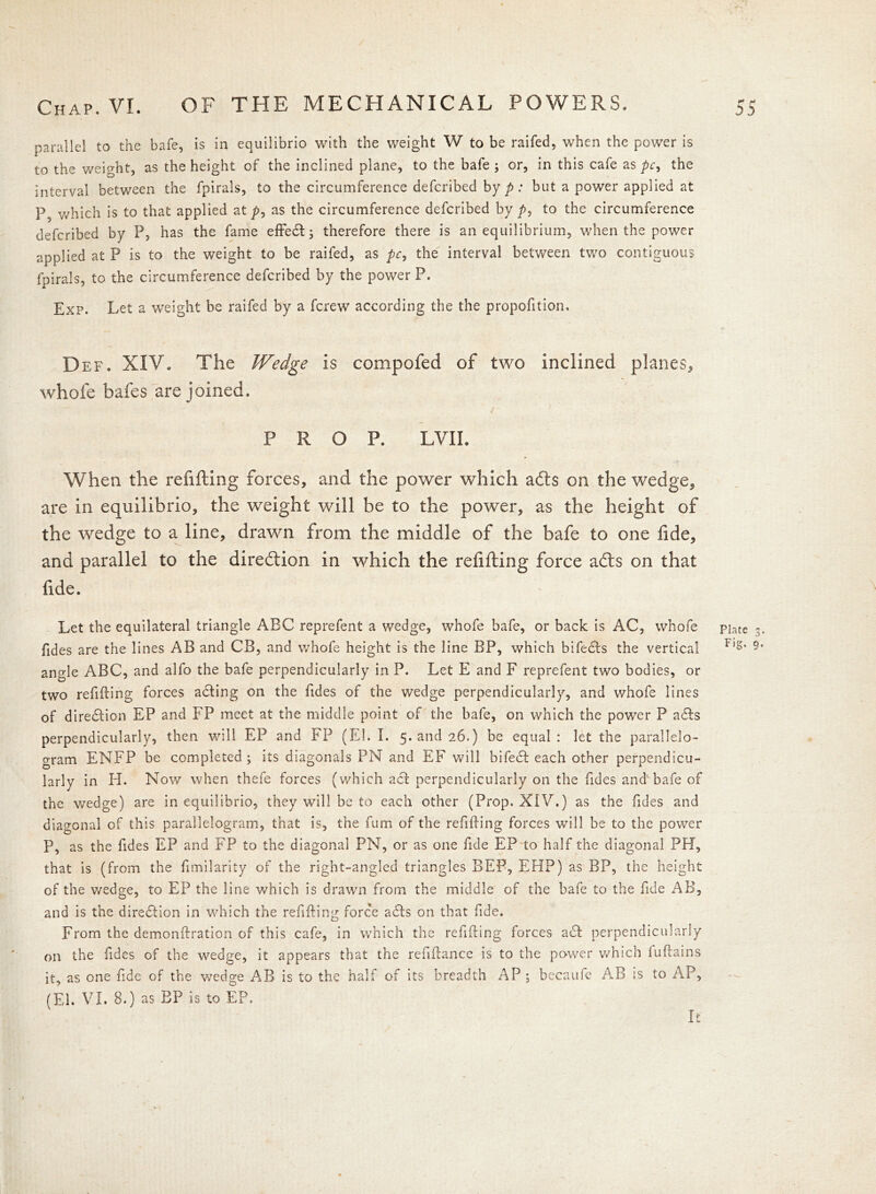 parallel to the bafe, is in equilibrio with the weight W to be raifed, when the power is to the weight, as the height of the inclined plane, to the bafe; or, in this cafe as pc9 the interval between the fpirals, to the circumference defcribed by p: but a power applied at P5 which is to that applied at p, as the circumference defcribed by p9 to the circumference defcribed by P, has the fame effedl; therefore there is an equilibrium, when the power applied at P is to the weight to be raifed, as pc, the interval between two contiguous fpirals, to the circumference defcribed by the power P. Exp. Let a weight be raifed by a fcrew according the the propofition. Def. XIV. The Wedge is compofed of two inclined planes, whofe bafes are joined. i PROP. LVII. When the refilling forces, and the power which afts on the wedge, are in equilibrio, the weight will be to the power, as the height of the wedge to a line, drawn from the middle of the bafe to one fide, and parallel to the direction in which the refilling force a£ts on that fide. Let the equilateral triangle ABC reprefent a wedge, whofe bafe, or back is AC, whofe pjate Tides are the lines AB and CB, and whofe height is the line BP, which bifedls the vertical Fl§’ angle ABC, and alfo the bafe perpendicularly in P. Let E and F reprefent two bodies, or two refilling forces adling on the Tides of the wTedge perpendicularly, and whofe lines of direction EP and FP meet at the middle point of the bafe, on which the power P adls perpendicularly, then will EP and FP (El. I. 5. and 26.) be equal: let the parallelo- gram ENFP be completed ; its diagonals PN and EF will bifedl each other perpendicu- larly in H. Now when thefe forces (which acl perpendicularly on the Tides and1 bafe of the wedge) are in equilibrio, they will be to each other (Prop. XIV.) as the Tides and diagonal of this parallelogram, that is, the Turn of the refilling forces will be to the power P, as the Tides EP and FP to the diagonal PN, or as one Tide EP to half the diagonal PH, that is (from the fimilarity of the right-angled triangles BEP, EHP) as BP, the height of the v/edge, to EP the line which is drawn from the middle of the bafe to the Tide AB, and is the direction in which the refilling force adds on that Tide. From the demonflration of this cafe, in which the refilling forces a61 perpendicularly on the Tides of the wedge, it appears that the refiflance is to the power which luflains it, as one fide of the wedge AB is to the halt of its breadth AP ; becaufe AB is to AP, It V0