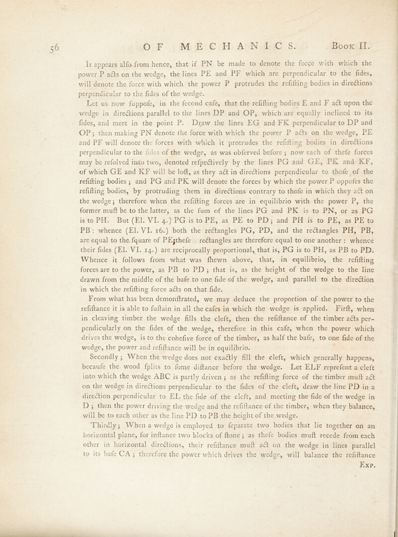 It appears alfa from hence, that if PN be made to denote the force with which the power P a£ls on the wedge, the lines PE and PF which are perpendicular to the fides, will denote the force with which the power P protrudes the refilling bodies in diredlions perpendicular to the Tides of the wedge. Let us now fuppofe, in the fecond cafe, that the refilling bodies E and F acl upon the wedge in dire&ions parallel to the lines DP and OP, which are equally inclined to its Tides, and meet in the point P. Draw the lines EG and FK perpendicular to DP and OP; then making PN denote the force with which the power P a£ls on the wedge, PE and PF will denote the forces with which it protrudes the refilling bodies in directions perpendicular to the fides of the wedge, as was obferved before ; now each of thefe forces may be refolved into two, denoted refpectively by the lines PG and GE, PK and Kb, of which GE and KF will be loll, as they act in directions perpendicular to thofe of the refilling bodies ; and PG and PK will denote the forces by which the power P oppoles the refilling bodies, by protruding them in directions contrary to thofe in which they act on the wedge; therefore when the refilling forces are in equilibrio with the power P, the former mull be to the latter, as the fum of the lines PG and PK is to PN, or as PG is to PH. But (El. VI. 4.) PG is to PE, as PE to PD ; and PH is to PE, as PE to PB : whence (El. VI. 16.) both the rectangles PG, PD, and the rectangles PH, PB, are equal to theTquare of PEjthefe rectangles are therefore equal to one another : whence their Tides (El. VI. 14.) are reciprocally proportional, that is, PG is to PH, as PB to PD. Whence it follows from what was fhewn above, that, in equilibrio, the refilling forces are to the power, as PB to PD ; that is, as the height of the wedge to the line drawn from the middle of the bafe to one fide of the wedge, and parallel to the direction in which the refilling force adls on that fide. From what has been demonllrated, we may deduce the proportion of the power to the refillance it is able to fuflain in all the cafes in which the wedge is applied. Firll, when in cleaving timber the wedge fills the cleft, then the refillance of the timber a£ls per- pendicularly on the fides of the wedge, therefore in this cafe, when the power which drives the wedge, is to the cohefive force of the timber, as half the bafe, to one fide of the wedge, the power and refillance will be in equilibrio. Secondly ; When the wedge does not exadlly fill the cleft, which generally happens, becaufe the wood fplits to fome difiance before the wedge. Let ELF reprefent a cleft into which the wedge ABC is partly driven ; as the refilling force of the timber mull adl on the wedge in directions perpendicular to the fides of the cleft, draw the line PD in a direction perpendicular to EL the fide of the cleft, and meeting the fide of the wedge in D ; then the power driving the wedge and the refillance of the timber, when they balance, will be to each other as the line PD to PB the height of the wedge. Thirdly; When a wedge is employed to feparate two bodies that lie together on an horizontal plane, for inllance two blocks of Hone ; as thefe bodies mull recede from each other in horizontal dire&ions, their refillance mull aPc on the wedge in lines parallel to its bafe CA ; therefore the power which drives the wedge, will balance the refillance Exp,