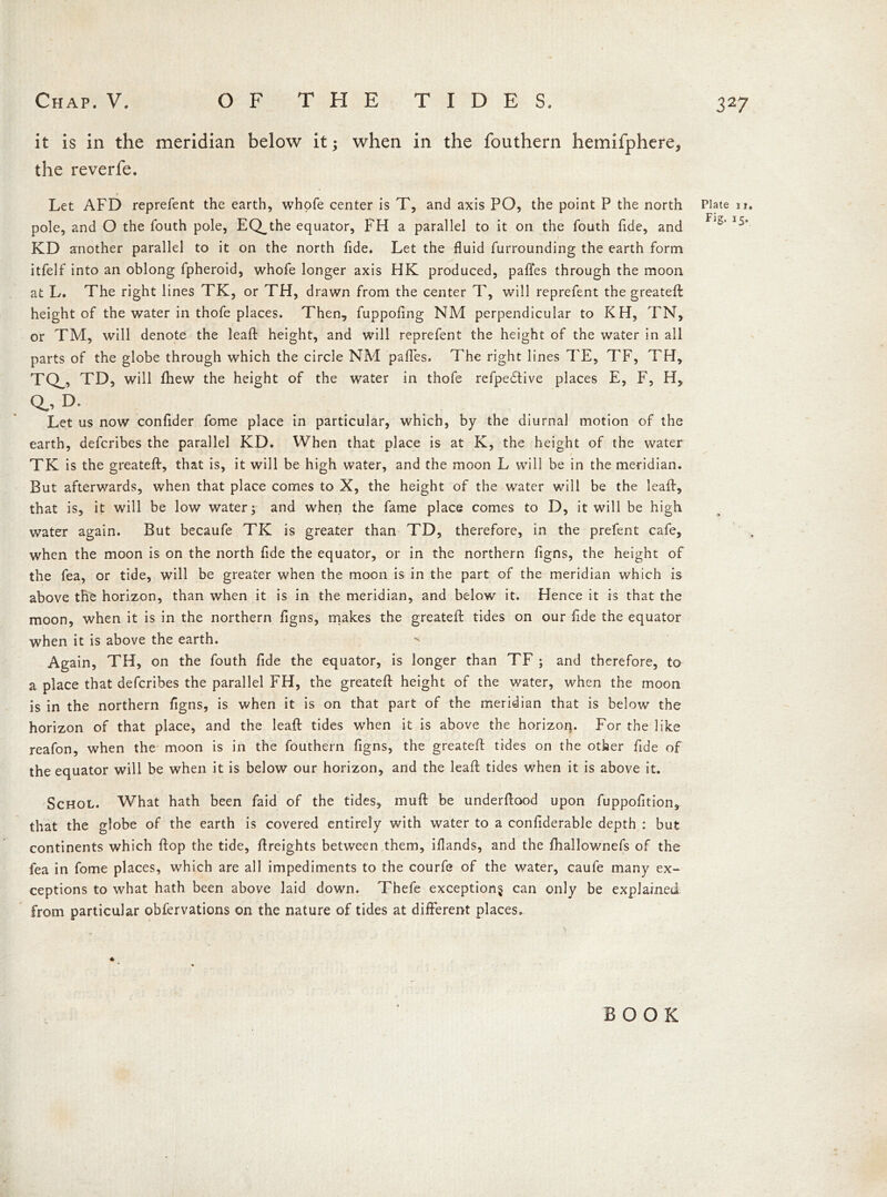 it is in the meridian below it; when in the fouthern hemilphere, the reverfe. > Let AFD reprefent the earth, whofe center is T, and axis PO, the point P the north pole, and O the fouth pole, EQ^the equator, FH a parallel to it on the fouth fide, and KD another parallel to it on the north fide. Let the fluid furrounding the earth form itfelf into an oblong fpheroid, whofe longer axis HK produced, pafles through the moon at L. The right lines TK, or TH, drawn from the center T, will reprefent the greatefl: height of the water in thofe places. Then, fuppofing NM perpendicular to KH, TN, or TM, will denote the leaft height, and will reprefent the height of the water in all parts of the globe through which the circle NM pafles. The right lines TE, TF, TM, TQ_, TD, will fhew the height of the water in thofe refpedfive places E, F, H, Q.. D. Let us now confider fome place in particular, which, by the diurnal motion of the earth, defcribes the parallel KD. When that place is at K, the height of the water TK is the greatefl:, that is, it will be high water, and the moon L will be in the meridian. But afterwards, when that place comes to X, the height of the water will be the leaft, that is, it will be low water; and when the fame place comes to D, it will be high water again. But becaufe TK is greater than TD, therefore, in the prefent cafe, when the moon is on the north fide the equator, or in the northern figns, the height of the fea, or tide, will be greater when the moon is in the part of the meridian which is above the horizon, than when it is in the meridian, and below it. Hence it is that the moon, when it is in the northern figns, makes the greatefl: tides on our fide the equator when it is above the earth. Again, TH, on the fouth fide the equator, is longer than TF ; and therefore, to a place that defcribes the parallel FH, the greatefl: height of the water, when the moon is in the northern figns, is when it is on that part of the meridian that is below the horizon of that place, and the leaft tides when it is above the horizon. For the like reafon, when the moon is in the fouthern figns, the greatefl: tides on the other fide of the equator will be when it is below our horizon, and the leaft tides when it is above it. Schol. What hath been faid of the tides, muft be underftood upon fuppofition, that the globe of the earth is covered entirely with water to a confiderable depth : but continents which flop the tide, {freights between them, iflands, and the fhallownefs of the fea in fome places, which are all impediments to the courfe of the water, caule many ex- ceptions to what hath been above laid down. Thefe exception^ can only be explained from particular obfervations on the nature of tides at different places. Plate ii. Fig. 15. BOOK