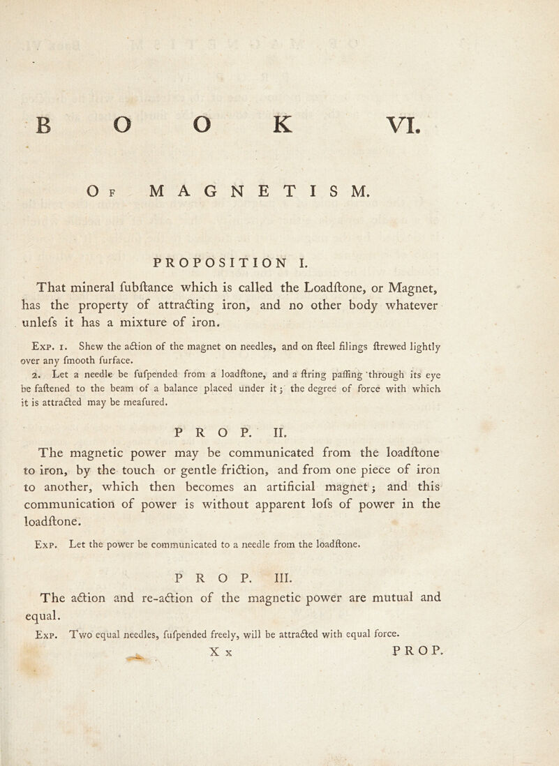 Of MAGNETISM. PROPOSITION I. That mineral fubftance which is called the Loadftone, or Magnet* has the property of attracting iron* and no other body whatever unlefs it has a mixture of iron. Exp. i. Shew the adlion of the magnet on needles, and on fteel filings ftrewed lightly over any fmooth furface. 2. Let a needle be fufpended from a loadftone, and a firing palling 'through its eye be fattened to the beam of a balance placed under it; the degree of force with which, it is attracted may be meafured. * PROP. II. The magnetic power may be communicated from the loadftone to iron, by the touch or gentle friction, and from one piece of iron to another, which then becomes an artificial magnet; and this communication of power is without apparent lofs of power in the loadftone. Exp. Let the power be communicated to a needle from the loadftone. PROP. III. The action and re-action of the magnetic power are mutual and equal. Exp. Two equal needles, fufpended freely, will be attradled with equal force. X x PROP.