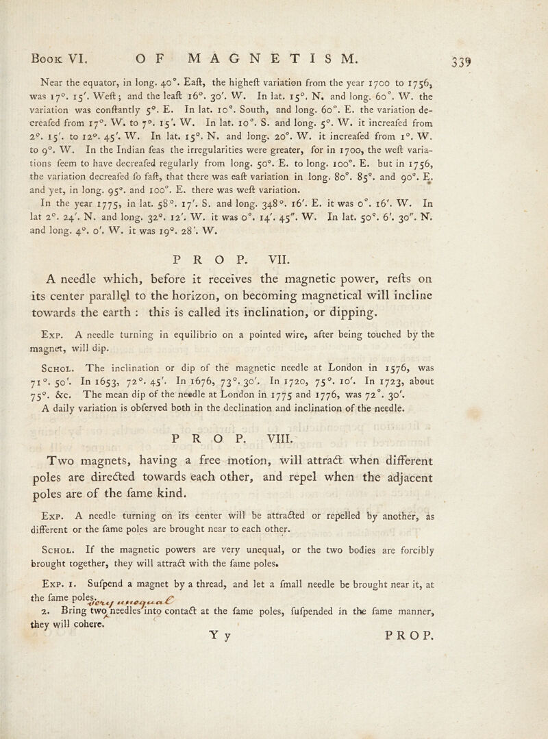 Near the equator, in iong. 40°. Eaft, the higheft variation from the year 1700 to 17565 was 170. 15'. Weft; and the leaft 160. 30'. W. In lat. 150, N. and long. 6o°. W. the variation was conftantly 50. E. In lat. io°. South, and long. 6o°. E. the variation de- creafed from 170. W. to y°. 15'. W. In lat. io°. S. and long. 50. W. it increafed from 2q. 15'. to 120. 45'. W. In lat. 150. N. and long. 20°. W. it increafed from i°. W. to 90. W. In the Indian feas the irregularities were greater, for in 1700, the weft varia- tions feem to have decreafed regularly from long. 50°. E. to long. ioo°. E. but in 1756, the variation decreafed fo faft, that there was eaft variation in long. 8o°. 85°. and 90°. E. and yet, in long. 950. and ioo°. E. there was weft variation. In the year 1775, in lat. 58°. 17'. S. and long. 348°. 16'. E. it was 0°. 16'. W. In lat 20. 24'. N. and long. 320. 12'. W. it was o°. 14'. 45. W. In lat. 50°. 6'. 30. N. and long. 40. oh W. it was 190. 28'. W. PROF. VII. A needle which, before it receives the magnetic power, refts on its center parallel to the horizon, on becoming magnetical will incline towards the earth : this is called its inclination, or dipping. Exp. A needle turning in equilibrio on a pointed wire, after being touched by the magnet, will dip. Schol. The inclination or dip of the magnetic needle at London in 1576, was 710. 50'. In 1653, 72°* 45'* i6765 73°-3°h In 1720, 750. 10'. In 1723, about 750. Sec. The mean dip of the needle at London in 1775 and 1776, was 72°. 30'. A daily variation is obferved both in the declination and inclination of the needle. PROP. VIII. Two magnets, having a free motion, will attradl when different poles are directed towards each other, and repel when the adjacent poles are of the fame kind. Exp. A needle turning on its center will be attra&ed or repelled by another, as different or the fame poles are brought near to each other. Schol. If the magnetic powers are very unequal, or the two bodies are forcibly brought together, they will attradl with the fame poles* Exp. 1. Sufpend a magnet by a thread, and let a fmall needle be brought near it, at the fame poles. 2. Bring two^ needles into contaft at the fame poles, fufpended in the fame manner, they will cohere.