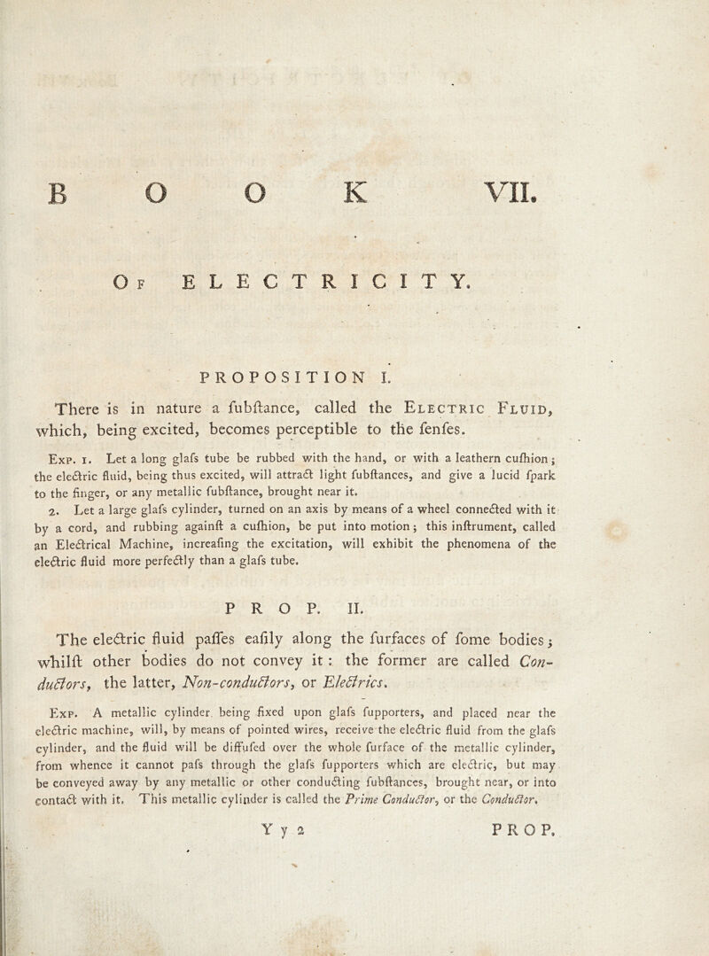 T7* Of ELECTRICITY. PROPOSITION l. There is in nature a fubftance, called the Electric Fluid, which, being excited, becomes perceptible to the fenfes. Exp. i. Let a long glafs tube be rubbed with the hand, or with a leathern cufhion; the electric fluid, being thus excited, will attract light fubftances, and give a lucid fpark to the finger, or any metallic fubftance, brought near it. 2. Let a large glafs cylinder, turned on an axis by means of a wheel connected with it by a cord, and rubbing againft a cufhion, be put into motion; this inftrument, called an Electrical Machine, increafing the excitation, will exhibit the phenomena of the electric fluid more perfectly than a glafs tube. PROP. IL The electric fluid pafles eafily along the furfaces of fome bodies j whilft other bodies do not convey it : the former are called Con- ductors, the latter, Non-conductors, or EleCtrics. Exp. A metallic cylinder, being fixed upon glafs fupporters, and placed near the electric machine, will, by means of pointed wires, receive the electric fluid from the glafs cylinder, and the fluid will be diffufed over the whole furface of the metallic cylinder, from whence it cannot pafs through the glafs fupporters which are electric, but may be conveyed away by any metallic or other conducting fubftances, brought near, or into contact with it. This metallic cylinder is called the Prime Conductor, or the Conductor.