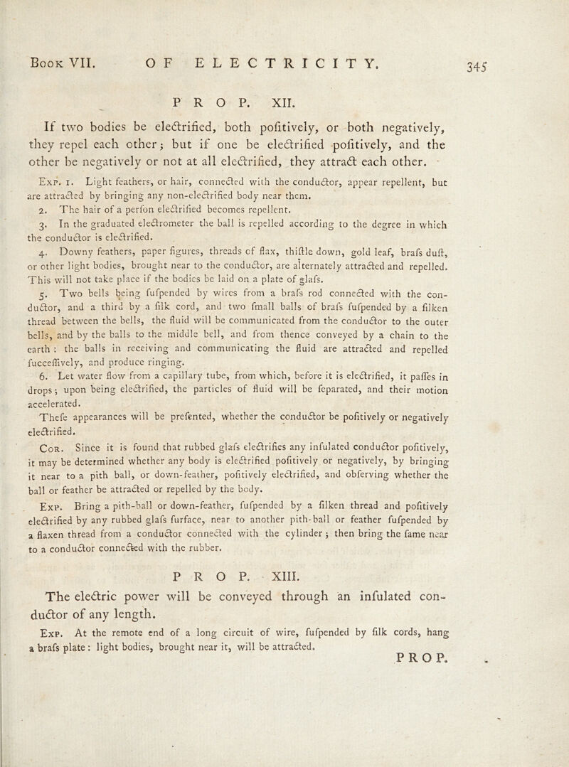 PROP. XII. If two bodies be eleCtrified, both pofitively, or both negatively, they repel each other; but if one be eleCtrified pofitively, and the other be negatively or not at all eleCtrified, they attract each other. Exp. i. Light feathers, cr hair, connected with the conductor, appear repellent, but are attracted by bringing any non-eleCtrified body near them. 2. The hair of a perfon eleCtrified becomes repellent. 3. In the graduated electrometer the ball is repelled according to the degree in which the conductor is electrified. 4. Downy feathers, paper figures, threads cf fax, thiftle down, gold leaf, brafs duft, or other light bodies, brought near to the conductor, are alternately attracted and repelled. This will not take place if the bodies be laid on a plate of glafs. 5. Two bells being fufpended by wires from a brafs rod connected with the Con- ductor, and a third by a filk cord, and two fmall balls of brafs fufpended by a flken thread between the bells, the fluid will be communicated from the conductor to the outer bells, and by the balls to the middle bell, and from thence conveyed by a chain to the earth : the balls in receiving and communicating the fluid are attracted and repelled fucceflively, and produce ringing. 6. Let water flow from a capillary tube, from which, before it is eleCtrified, it pafles in drops; upon being eleCtrified, the particles of fluid will be feparated, and their motion accelerated. Thefe appearances will be prefented, whether the conductor be pofitively or negatively eleCtrified. Cor. Since it is found that rubbed glafs eleCtrifies any infulated conductor pofitively, it may be determined whether any body is eleCtrified pofitively or negatively, by bringing it near to a pith ball, or down-feather, pofitively eleCtrified, and obferving whether the ball or feather be attracted or repelled by the body. Exp. Bring a pith-ball or down-feather, fufpended by a filken thread and pofitively eleCtrified by any rubbed glafs furface, near to another pith-ball or feather fufpended by a flaxen thread from a conductor connected with the cylinder ; then bring the fame near to a conductor connected with the rubber. PROP.- XIII. The eleCtric power will be conveyed through an infulated con- ductor of any length. Exp. At the remote end of a long circuit of wire, fufpended by filk cords, hang a brafs plate : light bodies, brought near it, will be attracted, PRO P.
