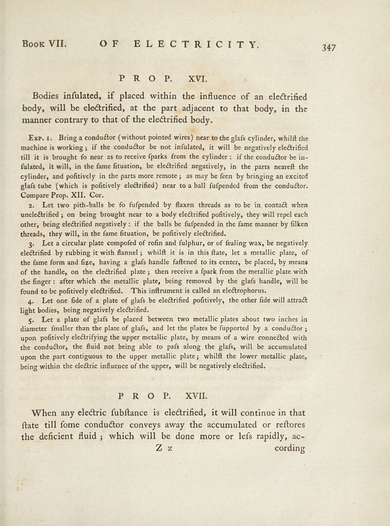 347 PROP. XVI. Bodies infulated, if placed within the influence of an electrified body, will be electrified, at the part adjacent to that body, in the manner contrary to that of the electrified body. Exp. i. Bring a conductor (without pointed wires) near to the glafs cylinder, whilfl the machine is working ; if the conductor be not infulated, it will be negatively electrified till it is brought fo near as to receive fparks from the cylinder : if the conductor be in- fulated, it will, in the fame fituation, be eleCtrified negatively, in the parts neareft the cylinder, and pofitively in the parts more remote ; as may be feen by bringing an excited glafs tube (which is pofitively eleCtrified) near to a ball fufpended from the conductor. Compare Prop. XII. Cor. 2. Let two pith-balls be fo fufpended by flaxen threads as to be in contaCt when uneleCtrified ; on being brought near to a body eleCtrified pofitively, they will repel each other, being eleCtrified negatively : if the balls be fufpended in the fame manner by filken threads, they will, in the fame fituation, be pofitively eleCtrified. 3. Let a circular plate compofed of rofin and fulphur, or of fealing wax, be negatively eleCtrified by rubbing it with flannel; whilfl it is in this flate, let a metallic plate, of the fame form and fize, having a glafs handle fattened to its center, be placed, by means of the handle, on the eleCtrified plate ; then receive a fpark from the metallic plate with the finger : after which the metallic plate, being removed by the glafs handle, will be found to be pofitively eleCtrified. This inflrument is called an eleCtrophorus. 4. Let one fide of a plate of glafs be eleCtrified pofitively, the other fide will attraCt light bodies, being negatively eleCtrified. 5. Let a plate of glafs be placed between two metallic plates about two inches in diameter fmaller than the plate of glafs, and let the plates be fupported by a conductor ; upon pofitively electrifying the upper metallic plate, by means of a wire connected with the conductor, the fluid not being able to pafs along the glafs, will be accumulated upon the part contiguous to the upper metallic plate; whilfl the lower metallic plate, being within the eleCtric influence of the upper, will be negatively eleCtrified. PROP. XVI10 When any eledtric fubftance is eleCtrified, it will continue in that ftate till fome conductor conveys away the accumulated or reftores the deficient fluid 5 which will be done more or lefs rapidly, ac- Z z cording