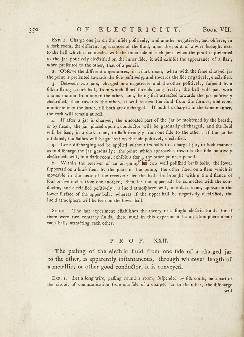 Exp. i. Charge one jar on the infide pofitively, and another negatively, and obferve, in a dark room, the different appearances of the fluid, upon the point of a wire brought near to the ball which is connected with the inner fide of each jar: when the point is prefented to the jar pofitively electrified on the inner fide, it will exhibit the appearance of a ftar; when prefented to the other, that of a pencil. 2. Obferve the different appearances, in a dark room, when with the fame charged jar the point is prefented towards the fide pofitively, and towards the fide negatively, electrified. 3. Eetween two jars, charged one negatively and the other pofitively, fufpend by a filken firing a cork ball, from which fhort threads hang freely; the ball will pafs with a rapid motion from one to the other, and, being firft attracted towards the jar pofitively eledtrified, then towards the other, it will receive the fluid from the former, and com- municate it to the latter, till both are difcharged. If both be charged in the fame manner, the cork will remain at reft. 4. If after a jar is charged, the uncoated part of the jar be moiftened by the breath, or by fteam, the jar placed upon a conductor will be gradually difcharged, and the fluid will be feen, in a dark room, to flafh ftrongly from one fide to the other : if the jar be infulated, the flafhes will be greateft on the fide pofitively electrified. 5. Let a difcharging rod be applied without its balls to a charged jar, in fuch manner as to difcharge the jar gradually: the point which approaches towards the fide pofitively eledlrified, will, in a dark room, exhibit a fiarv* the other point, a pencil. 6. Within the receiver of an air-pump IBS two well polifhed brafs balls, the lower fupported on a brafs ftem by the plate of the pump, the other fixed on a ftem which is moveable in the neck of the receiver : let the balls be brought within the diftance of four or five inches from one.another; then let the upper ball be connected with the con- ductor, and eledtrified pofitively : a lucid atmofphere will, in a dark room, appear on the lower furface of the upper ball: whereas if the upper ball be negatively eledtrified, the lucid atmofphere will be feen on the lower ball. Schol. The laft experiment efiablifhes the theory of a fingle eledtric fluid : for if there were two contrary fluids, there muft in this experiment be an atmofphere about each ball, attracting each other. PRO P. XXIL The paffing of the eledtric fluid from one fide of a charged jar to the other, is apparently inftantaneous, through whatever length of a metallic, or other good conductor, it is conveyed. Exp. 1. Let a long wire, palling round a room, fufpended by filk cords,, he a part of the circuit of communication from one fide of a charged jar to the other, the difcharge N will