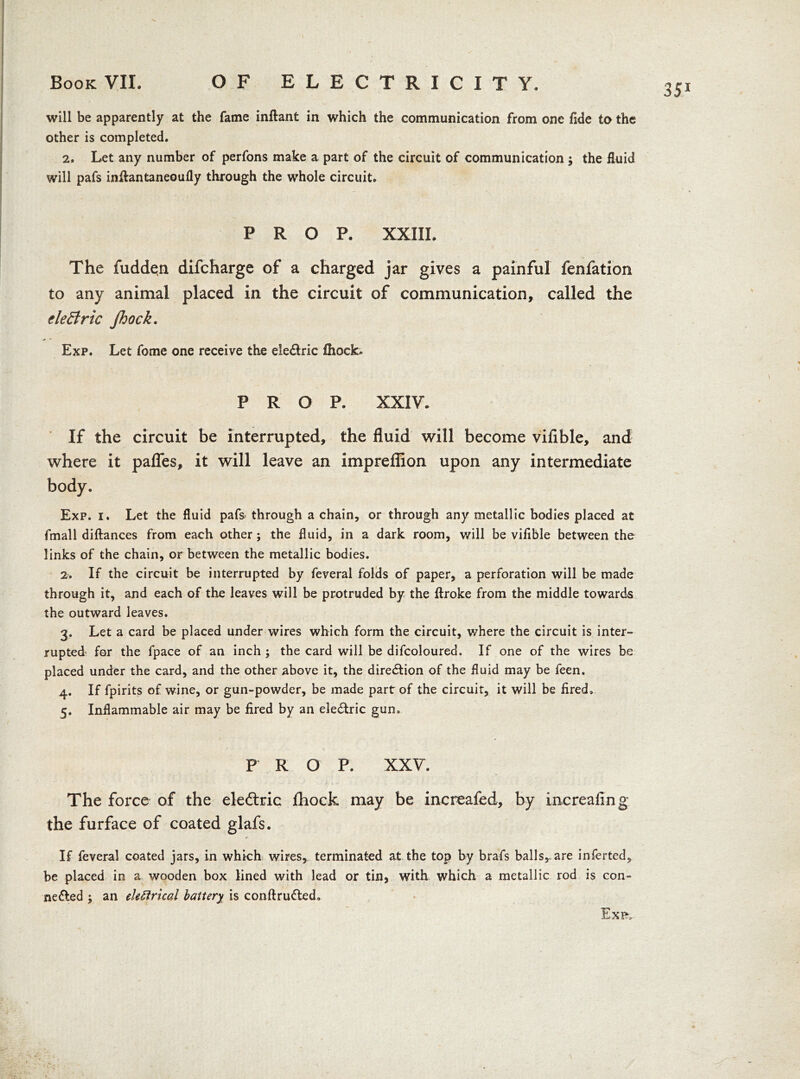 35* will be apparently at the fame inftant in which the communication from one fide to the other is completed. 2. Let any number of perfons make a part of the circuit of communication $ the fluid will pafs inftantaneoufly through the whole circuit. PROP. XXIII. The fudden difcharge of a charged jar gives a painful fenfation to any animal placed in the circuit of communication, called the eleffric Jhock. Exp. Let fome one receive the ele&ric fhoek* PROP. XXIV. If the circuit be interrupted, the fluid will become vifible, and where it pafles, it will leave an impreflion upon any intermediate body. Exp. i. Let the fluid pafs> through a chain, or through any metallic bodies placed at fmall diftances from each other ; the fluid, in a dark room, will be vifible between the links of the chain, or between the metallic bodies. 2. If the circuit be interrupted by feveral folds of paper, a perforation will be made through it, and each of the leaves will be protruded by the ftroke from the middle towards the outward leaves. 3. Let a card be placed under wires which form the circuit, where the circuit is inter- rupted for the fpace of an inch ; the card will be difcoloured. If one of the wires be placed under the card, and the other above it, the direction of the fluid may be feen. 4. If fpirits of wine, or gun-powder, be made part of the circuit, it will be fired. 5. Inflammable air may be fired by an eledtric gun. PROP. XXV. The force of the eledtric fhock may be increafed, by increafing the furface of coated glafs. If feveral coated jars, in which wires, terminated at the top by brafs balls,, are inferted, be placed in a wooden box lined with lead or tin, with which a metallic rod is con- nefted ; an eleftrical battery is conftru&ed. \ Exp,