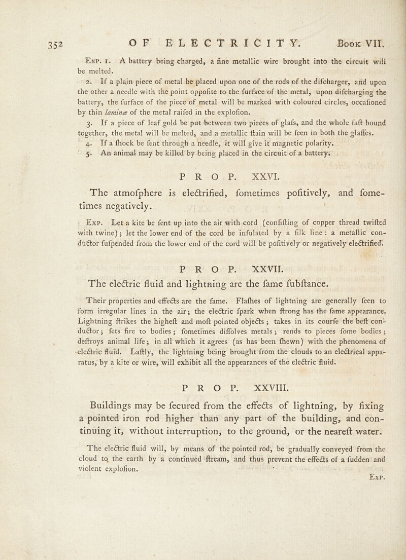 / Exp. i. A battery being charged, a fine metallic wire brought into the circuit will be melted. 2. If a plain piece of metal be placed upon one of the rods of the difcharger, and upon the other a needle with the point oppofite to the furface of the metal, upon difcharging the battery, the furface of the piece of metal will be marked with coloured circles, occafioned by thin lamiruz of the metal raifed in the explofion. 3. If a piece of leaf gold be put between two pieces of glafs, and the whole fall bound together, the metal will be melted, and a metallic llain will be feen in both the glaffes. 4. If a fhock be fent through a needle, it will give it magnetic polarity. 5. An animal may be killed by being placed in the circuit of a battery. - ' 1 v. . PROP. XXVI. The atmofphere is ele&rified, fometimes pofitively, and fome- times negatively. Exp. Let a kite be fent up into the air with cord (confifling of copper thread twilled with twine); let the lower end of the cord be infulated by a filk line : a metallic con- ductor fufpended from the lower end of the cord will be pofitively or negatively eleCtrified'. PROP. XXVII. The eledlric fluid and lightning are the fame fubftance. Their properties and effeCts are the fame. Flalhes of lightning are generally feen to form irregular lines in the air; the eleCtric fpark when ftrong has the fame appearance. Lightning ftrikes the higheft and moll pointed objeCts ; takes in its courfe the bell con- ductor; fets fire to bodies; fometimes difiolves metals; rends to pieces fome bodies; deltroys animal life; in all which it agrees (as has been fhewn) with the phenomena of 'eleCtric fluid. Lallly, the lightning being brought from the clouds to an eleCtrical appa- ratus, by a kite or wire, will exhibit all the appearances of the eleCtric fluid. ■ PROP. XXVIII. Buildings may be fecured from the effects of lightning, by fixing a pointed iron rod higher than any part of the building, and con- tinuing it, without interruption, to the ground, or the nearefl: water. « The eleCtric fluid will, by means of the pointed rod, be gradually conveyed from the cloud to. the earth by a continued llream, and thus prevent the effects of a fudden and violent explofion. Exp. I