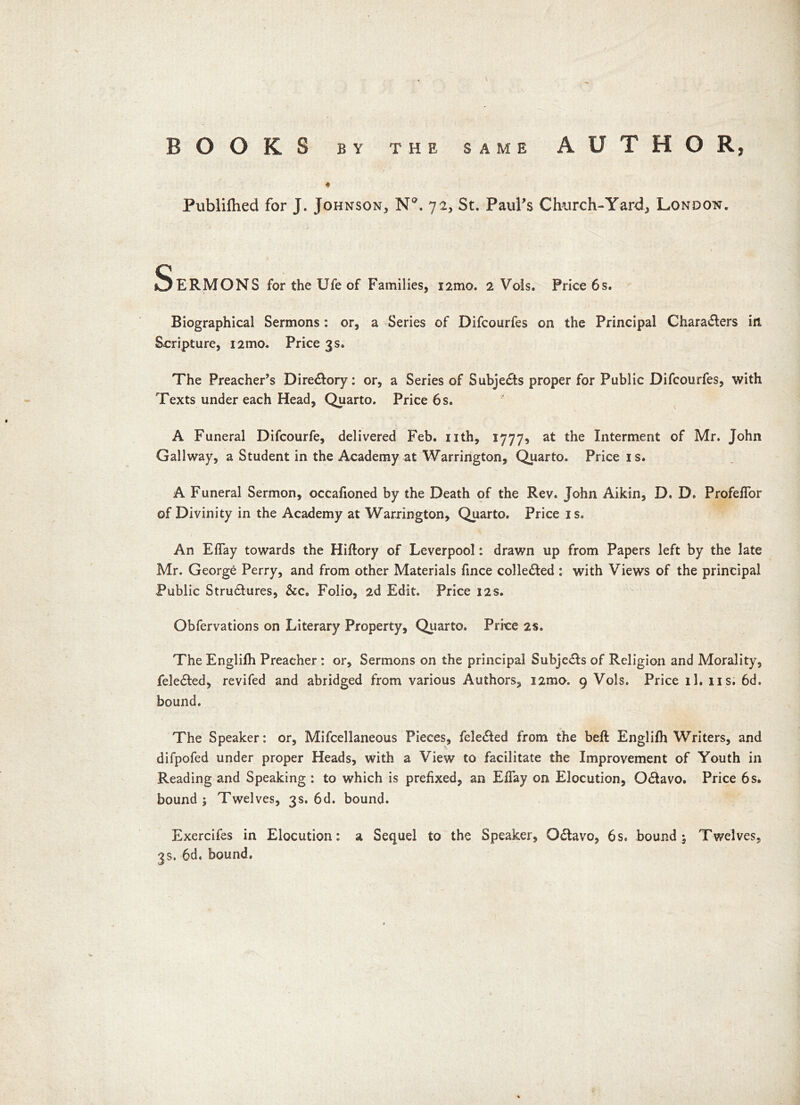 t BOOKS BY THE SAME AUTHOR, * Publifhed for J. Johnson, N°. 72, St. Paul’s Church-Yard, London. SeRMONS for the Ufe of Families, i2mo. 2 Vols. Price 6 s. Biographical Sermons: or, a Series of Difcourfes on the Principal Characters in Scripture, i2mo. Price 3 s. The Preacher’s Directory: or, a Series of Subjects proper for Public Difcourfes, with Texts under each Head, Quarto. Price 6s. A Funeral Difcourfe, delivered Feb. nth, 1777* at the Interment of Mr. John Gallway, a Student in the Academy at Warrington, Quarto. Price is. A Funeral Sermon, occafioned by the Death of the Rev. John Aikin, D. D. ProfelTor of Divinity in the Academy at Warrington, Quarto. Price is. An Eflay towards the Hiftory of Leverpool: drawn up from Papers left by the late Mr. George Perry, and from other Materials fince collected : with Views of the principal Public Structures, &c. Folio, 2d Edit. Price 12s. Obfervations on Literary Property, Quarto. Price 2s. The Englifh Preacher : or. Sermons on the principal SubjeCts of Religion and Morality, feleCted, revifed and abridged from various Authors, i2mo. 9 Vols. Price il. ns. 6d. bound. The Speaker: or, Mifcellaneous Pieces, feleCted from the beft Englifh Writers, and difpofed under proper Heads, with a View to facilitate the Improvement of Youth in Reading and Speaking : to which is prefixed, an Eflay on Elocution, OCtavo. Price 6s. bound; Twelves, 3s. 6d. bound. Exercifes in Elocution: a Sequel to the Speaker, OCtavo, 6s. bound; Twelves, 3s. 6d. bound.