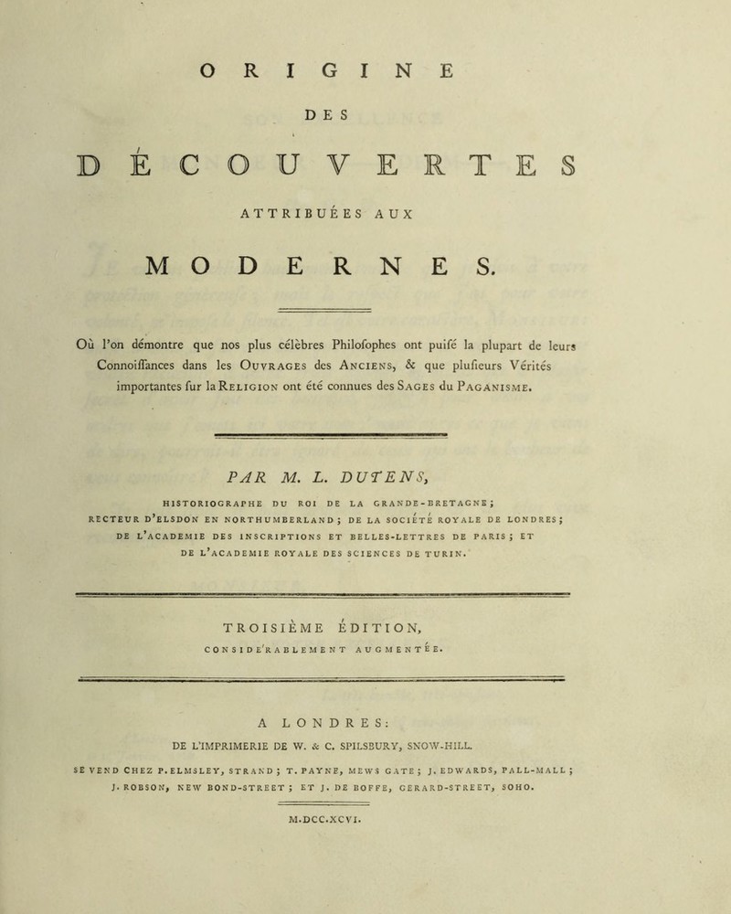 DES DÉCOUVERTES ATTRIBUÉES AUX MODERNES. Où l’on démontre que nos plus célèbres Philofophes ont puifé la plupart de leurs Connoiflances dans les Ouvrages des Anciens, & que plufieurs Vérités importantes fur la Religion ont été connues des Sages du Paganisme. PAR M, L. Dur EN S, historiographe du roi de la GRANDE-BRETAGNE; RECTEUR d’eLSDON EN NO R T H U M B E RL A N D ; DE LA SOCIETE ROYALE DE LONDRES; DE l’academie des INSCRIPTIONS ET B E L LES-L E T T RE S DE PARIS ; ET DE l’academie ROYALE DES SCIENCES DE TURIN. TROISIÈME ÉDITION, C O N S I D e'r A B L E M E N T AUGMENTEE. A LONDRES; DE L’IMPRIMERIE DE W. & C. SPILSBURY, SNOW-HILL. SE VEND CHEZ P.ELM3LEY, STR AND; T. PAYNE, MEWS GATE; J. EDWARDS, PALL-MALL; J. ROBSON, NEW BOND-STREET; ET J. DE BOFFE, G E R A R D-ST RE E T, SOHO. M.DCC.XCVI