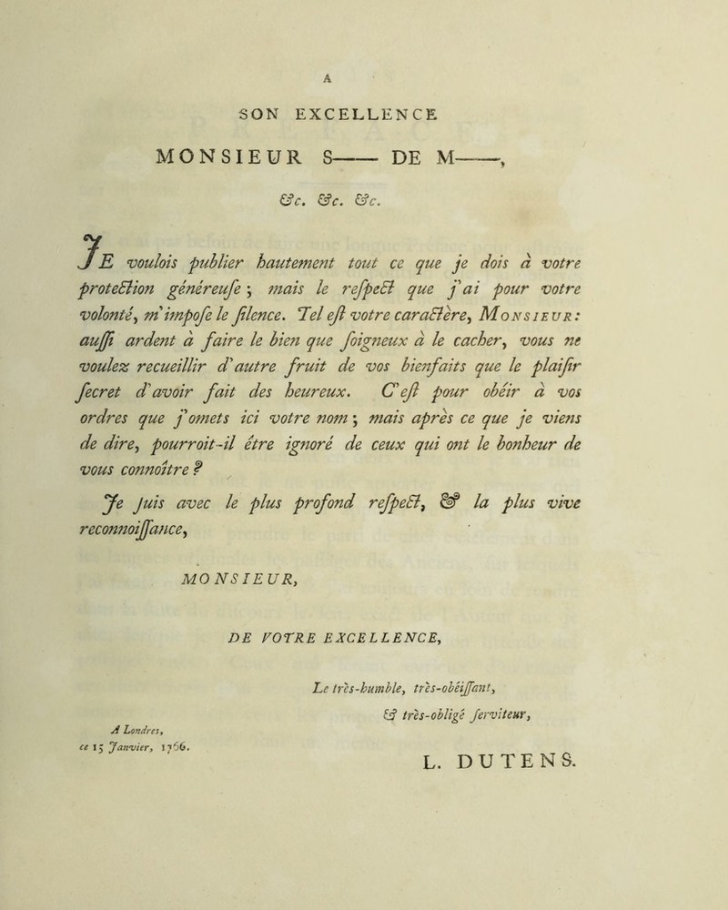 A SON EXCELLENCE MONSIEUR S DE M , &c. &c. &c. JE voulois publier hautement tout ce que je dois à votre proteSlion généreufe ; mais le refpeSi que j'ai pour votre volonté^ mimpofe le filence. Tlelejl votre caraEîere^ Monsieur: aujji ardent à faire le bien que foig7îeux à le cacher^ vous ne voulez recueillir d'autre fruit de vos bwtfaits que le plaifir fecret d'avoir fait des heureux. C'ef pour obéir à vos ordres que f omets ici votre nom ; mais après ce que je viens de dire., pourroit-il être ignoré de ceux qui ont le bonheur de vous connoitre f Je Juis avec le plus profond refpeSi^ ^ la plus vive recon?2oiJfa7ice, MO NS lEURy DE NOTRE EXCELLENCEy Le très-humble, tres-obHJfant, fif tres-obligé Jervlteur, A Londres, ce 15 Janvier, L. DU TE N S.