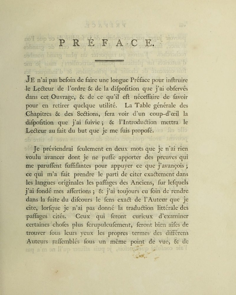 Je n’ai pas befoin de faire une longue Préface pour inftruire -le Leâieur de l’ordre & de la difpolition que j’ai obfervés dans cet Ouvrage, & de ce qu’il eft nécefîaire de favoir pour en retirer quelque utilité. La Table générale des Chapitres & des Serions, fera voir d’un coup-d’œil la difpofition que j’ai fuivie ; & l’Introduélion mettra le Ledeur au fait du but que je me fuis propofé. Je préviendrai feulement en deux mots que je n’ai rien voulu avancer dont je ne puffe apporter des preuves qui me paruffent fuffifantes pour appuyer ce que j’avançois ; ce qui m’a fait prendre le parti de citer exadement dans les langues originales les paffages des Anciens, fur lefquels j’ai fondé mes affertions ; & j’ai toujours eu foin de rendre dans la fuite du difcours le fens exad de l’Auteur que je cite, lorfque je n’ai pas donné la tradudion littérale des paffages cités. Ceux qui feront curieux d’examiner certaines chofes plus fcrupuleufement, feront bien aifes de trouver fous leurs yeux les propres termes des différens Auteurs rairemblés fous un même point de vue, & de