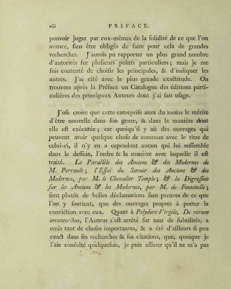 Vlll pouvoir juger par eux-mêmes de la foliditê de ce que l’on avance, fans être obligés de faire pour cela de grandes recherches. J’aurois pu rapporter un plus grand nombre d’autorités fur pluiieurs points particuliers ; mais je me fuis contenté de choihr les principales, & d’indiquer les autres. J’ai cité avec la plus grande exaélitude. On trouvera après la Préface un Catalogue des éditions parti- culières des principaux Xuteurs dont j’ai fait ufage. J’ofe croire que cette entreprife aura du moins le mérite d’être nouvelle dans fon genre, & dans la manière dont elle eft exécutée ; car quoiqu’il y ait des ouvrages qui peuvent avoir quelque chofe de commun avec le titre de celui-ci, il n’y en a cependant aucun qui lui reflemble dans le defîein, l’ordre & la manière avec laquelle il eft traité. Le Parallèle des Aftciens ^ des Modernes de M. Perraidt ; d EJfai du Savoir des Anciens ^ des Modernes^ par M. le Chevalier Lemple \ ^ la DigreJ/ion fur les Ancieits ^ les Modernes^ par M. de Fontenelle ; font plutôt de belles déclamations fans preuves de ce que l’on y foutient, que des ouvrages propres à porter la conviction avec eux. Quant à Polydore Virgile^ De rerum inventorihus^ l’Auteur s’eft arrêté fur tant de fubtilités, a omis tant de chofes importantes, & a été d’ailleurs ft peu exaâ; dans fes recherches & fes citations, que, quoique je l’aie confulté quelquefois, je puis aftlirer qu’il ne m’a pas