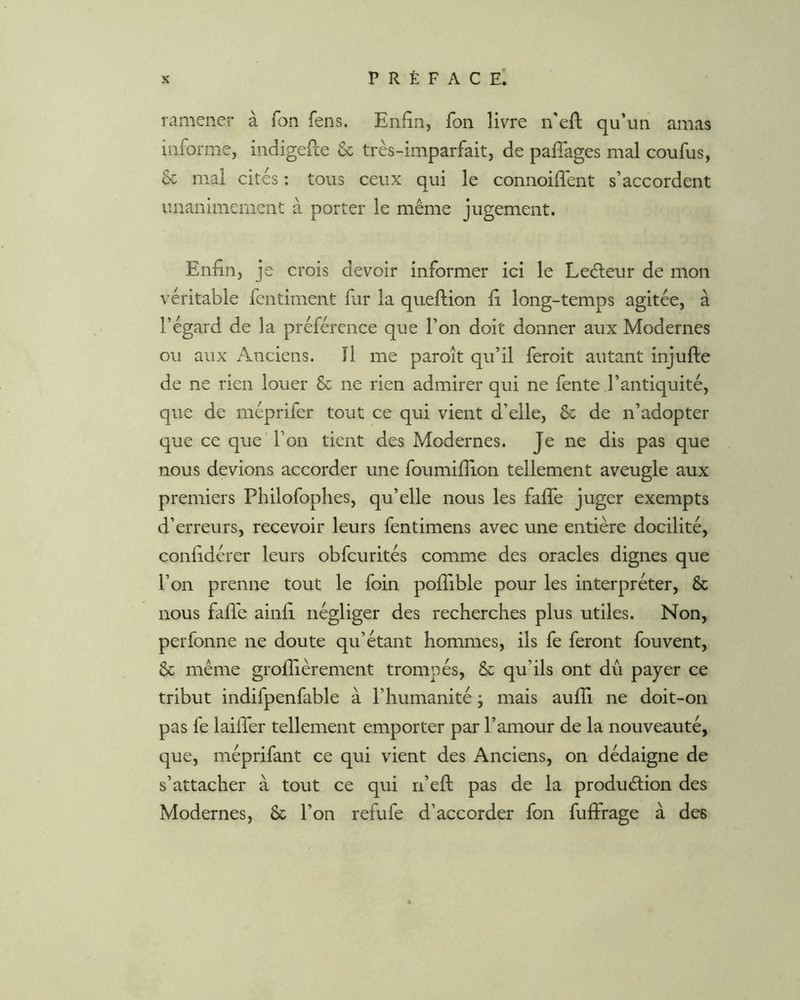 ramener à Ton fens. Enfin, fon livre n’efi; qu’un amas informe, indigefce & très-imparfait, de pafîages mal coufus, & mal cités : tous ceux qui le connoifiènt s’accordent unanimement à porter le même jugement. Enfin, je crois devoir informer ici le Leefieur de mon véritable fentiment fur la queflion fi long-temps agitée, à l’égard de la préférence que l’on doit donner aux Modernes ou aux Anciens. Il me paroît qu’il feroit autant injufte de ne rien louer & ne rien admirer qui ne fente l’antiquité, que de méprifer tout ce qui vient d’elle, Sc de n’adopter que ce que'l’on tient des Modernes. Je ne dis pas que nous devions accorder une foumifiion tellement aveugle aux premiers Philofophes, qu’elle nous les fafie juger exempts d’erreurs, recevoir leurs fentimens avec une entière docilité, confidérer leurs obfcurités comme des oracles dignes que l’on prenne tout le foin poffible pour les interpréter, & nous fafie ainfi négliger des recherches plus utiles. Non, perfonne ne doute qu’étant hommes, ils fe feront fouvent, & même grofiièrement trompés, & qu’ils ont dû payer ce tribut indifpenfable à l’humanité ; mais aufii ne doit-on pas fe laifier tellement emporter par l’amour de la nouveauté, que, méprifant ce qui vient des Anciens, on dédaigne de s’attacher à tout ce qui n’efi: pas de la produélion des Modernes, & l’on refufe d’accorder fon fuffrage à des
