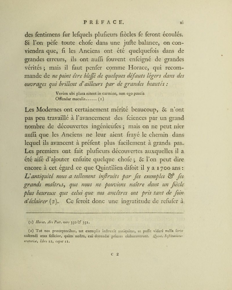 des fentimens fur lefquels plufieurs iiècles fe feront écoulés. Si l’on pèfe toute chofe dans une jufte balance, on con- viendra que, il les Anciens ont été quelquefois dans de grandes erreurs, ils ont aufîi fouvent enfeigné de grandes vérités ; mais il faut penfer cpmme Horace, qui recom- mande de ne point être blejfé de quelques défauts légers daits des ouvrages qui brillent d ailleurs par de grandes beautés ; Verùm ubi plura nitent in carminé, non ego paucis OfFendar maculis (i) Les Modernes ont certainement mérité beaucoup, & n’ont pas peu travaillé à l’avancement des fciences par un grand nombre de découvertes ingénieufes ; mais on ne peut nier aufli que les Anciens ne leur aient frayé le chemin dans lequel ils avancent à préfent plus facilement à grands pas. Les premiers ont fait plu (leurs découvertes auxquelles il a été aifé d’ajouter enfuite quelque chofe ; & l’on peut dire encore à cet égard ce que Quintilien difoit il y a 1700 ans : U antiquité nous a telle7ne7ît injiruits par fes exe7nples fes grands Tnaitres^ que nous ne pouvions naître da7is tm fiécle plus heureux que celui que nos aticêtres 07it pris ta77t de fom dé éclairer {^2). Ce feroit donc une ingratitude de refufer à {1 ) Horat. Ârs Poef, vers 3 50 351* (2) Tôt nos præceptoribus, tôt exemplis inftruxit aiuiquitas, ut poffit vidcri nulla forte nafcendi ætas felicior, quàm noftra, cui docendæ priores elaboraverunt. hiJlUiuiones tratoria, libro 1 2, caput 11. C 2