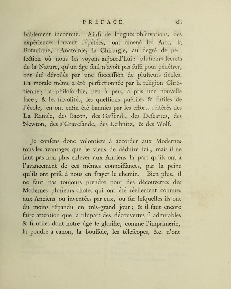 bablement mconnue. Ainli de longues obfervations, des expériences fouvent répétées, ont amené les Arts, la Botanique, l’Anatomie, la Chirurgie, au degré de per- feâiion où nous les voyons aujourd’hui : pluiieurs fecrets de la Nature, qu’un âge feul n’avoit pas fuffi pour pénétrer, ont été dévoilés par une fucceflion de plu heurs fiècles. La morale même a été perfectionnée par la religion Chré- tienne ; la philofophie, peu à peu, a pris une nouvelle face ; & les frivolités, les queftions puériles & futiles de l’école, en ont enfin été bannies par les eftorts réitérés des La Ramée, des Bacon, des Gaflendi, des Dcfcartes, des Newton, des s’Gravefande, des Leibnitz, & des Wolf. Je confens donc volontiers à accorder aux Modernes tous les avantages que je viens de déduire ici ; mais il ne faut pas non plus enlever aux Anciens la part qu’ils ont à l’avancement de ces mêmes connoifîances, par la peine qu’ils ont prife à nous en frayer le chemin. Bien plus, il ne faut pas toujours prendre pour des découvertes des Modernes plufieurs chofes qui ont été réellement connues aux Anciens ou inventées par eux, ou fur lefquelles ils ont du moins répandu un très-grand jour ; & il faut encore faire attention que la plupart des découvertes fi admirables & fi utiles dont notre âge fe glorifie, comme l’imprimerie, la poudre à canon, la boufible, les télefcopes, &c. n’ont