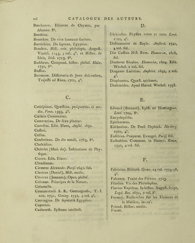 Boerhaave. Elcmens de Chymie, par Alaman. 8°. Bocthius. Bontekoe. De vifæ humanæ fanitate. Borrlchius. De fapient. Egyptior. Brucker. Hift. crit. philofàph. Auguft. Vindel. 1743, s vol. 4°. et Hiftor. de Ideis, ibid. 1723, 8°. Buddæus. Compend. hiftor. philof. Hala, 8°. BuflFon. Burmann. DIflertatio de Jove defcenfore, Traje»fti ad Rhen. 1700, 4°. c. Cæfalpînus, Quæftion. peripatetic. et inc- die. Venet, 1593, 4°. Cæfaris Coinmentar. Camerarius. De fexu plantar. Cartefius. Edit. Blaeu, Amjîel. 1692. Calftni. Celfus. Cenforinus. De die natali, 1763, 8°. Chalcidius. Châtelet (Mad. du). Inftitutions de Phy- ftque. Cicero, Edit. Elzev. Claudianus. Clemens Alexandr. Parlf. 1641. fol. Clericus (Daniel). Hift. medic. Clericus (Joannes). Oper. philof. Colonne. Principes de la Nature. Columella. Cominentarii S. R. Gottengenfis, T. I. ann. 1751, Gotting. 1752, 4 vol. 4°. Corringius. De fapientiâ Egyptior. Copernic. Cudworth. Syftema intellcd. D. Dickinfon. Phyfîca vêtus et vera. Lond, 1702, 4°. Diûionnaire de Bayle. Amjlerd. 1740, 4 vol. fol. Dio Caffius. Hift. Rem. Hannovta, i6c6, fol. Diodorus Siculus. Hannovïa, 1604. Edit. Wechel. 2 vol. fol. Diogenes Laërtius. Amjîelod. 1692, 2 vol. 4°- Diophantes. Quæft. arithmet. Diofeorides. Apud Hæred. Wechel. 1598. E. Edward (Bernard). Epift. ad Huntington. Lond. 1704, 8®. Encyclopédie. Epicharmus. Eifclienbac. De Poefi Orphicâ. Noriberg. 1702, 4°. Eufebius. Præparat. Evangel. Pari/, fol. Euftathius. Comment, in Homer. Romee^ 1542, 4vol. fol. Fabricius. Biblioth. Græc. 14 vol. 1705-28, 4°* Falconet. Traité des Fièvres 1723. Fénelon Vie des Philofophes. Flavius Vopifeus. In hiftor. Auguft. feript. Lugd. Bat. 1671,^ 2 vol. 8°. I Formey. Recherches fur les Elémens de la Matière, in-i2°. Friend. Hiftor. medic, |i F'rerct.