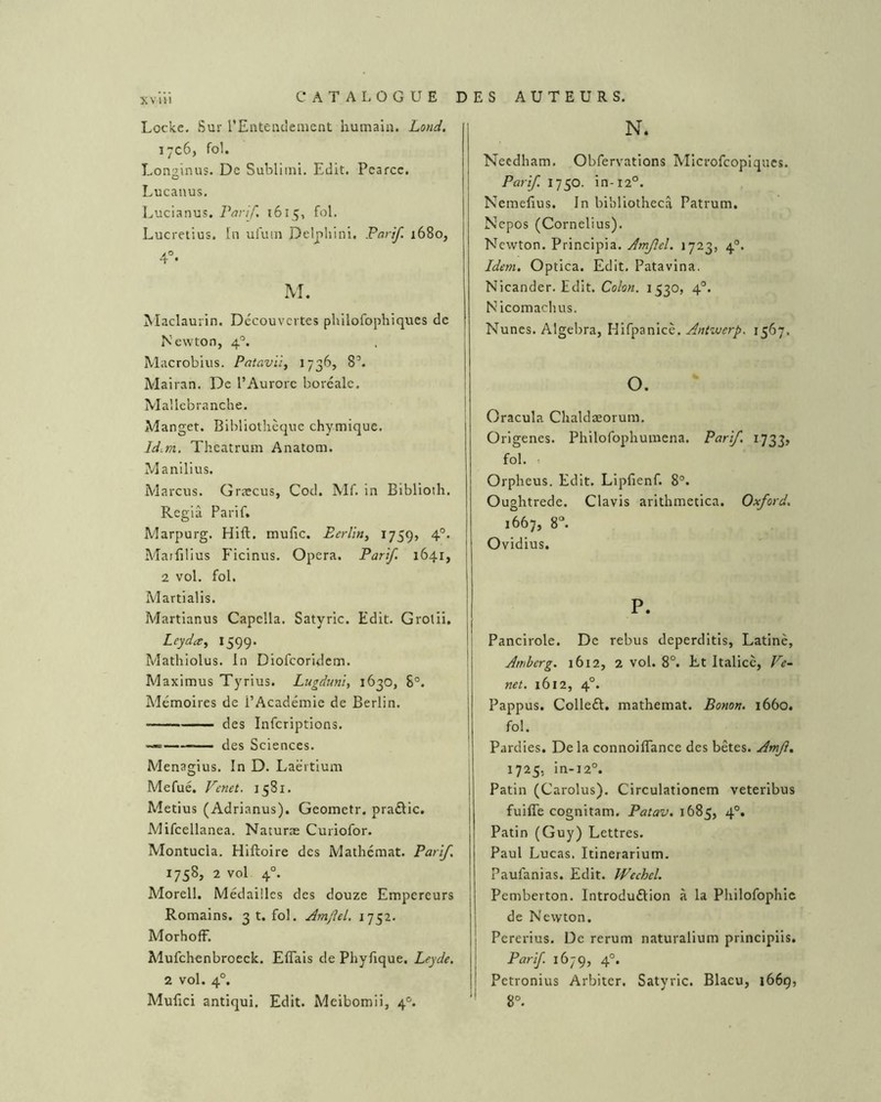 xviii Locke. Sur rEnteuclement hurnaiiî. Lotid, 1706, fol. Longinus. De Subliini. Edit. Pearcc. Lucauus. Lucianus, Parif. 1615, fol. Lucretius. In uluin Delphini. Parif. 1680, 4°. M. Maclaurin. Découvertes philofophiques de Newton, 4°. Macrobius. PatavU, 1736, 8’. Mairan. De l’Aurore boréale. Mallebranche. Manget. Bibliothèque chymique. Id.rn. Theatrum Anatom. Manilius. Marcus. Græcus, Cod. Mf. in Biblioth. Re giâ Parif. Marpurg. Hlft. mufic. Berlin^ ^759» 4°* Matfilius Ficinus. Opéra. Parif. 1641, 2 vol. fol. Martialis. Martianus Capella. Satyric. Edit. Grolii. Leyda, 1599. Mathiolus. In Diofeoridem. Maximus Tyrius. Lugduni, 1630, 8®. Mémoires de l’Académie de Berlin. des Infcriptions. — des Sciences. Menagius. în D. Laërtium Mefué. Venet. 1581. Metius (Adrianus). Geometr. praélic. Mifcellanea. Naturæ Curiofor. Montucla. Hiftoire des Matliémat. Parif 1758, 2 vol 4°. Morell. Médailles des douze Empereurs Romains. 3 t. fol. Amftel. 1752. MorhofF. Mufchenbroeck. Effais de Phyfique. Leyde. 2 vol. 4°. Mufici antiqui. Edit. Meibomii, 4®. N. Necdliam. Obfervations Microfeopiques. Parif 1750. in-12°. Nemefius. In bibliothecâ Patrum. Nepos (Cornélius). Newton. Principia. Amfel. 1723, 4°. Idem. Optica. Edit, Patavina, Nicander, Edit. Cokn. 1530, 4®. Nicomachus. Nunes. Algebra, Hifpanicè. Antwerp. 1567. O. Oracula Chaldæorum. Origenes. Philofophumena. Parif. 1733, fol. . Orpheus. Edit. Lipfienf. 8°. Oughtrede. Clavis arithmetlca. Oxford. 1667, 8“. Ovidius. P. I Pancirole. De rebus deperditis, Latine, Amberg. 1612, 2 vol. 8°. Et Italicc, Ve~ net. 1612, 4°. Pappus. Colleft. mathemat. Bonon. 1660. fol. Pardies. De la connoiflance des bêtes. Amjî. 1725, in-i2°. Patin (Carolus). Circulationem veteribus fuiffe cognitam. Patav. 1685, 4°. Patin (Guy) Lettres. Paul Lucas. Itinerarium. Paufanias. Edit. IPcchcl. Pemberton. Introduélion à la Philofophic de Newton. Pererius. De rerum naturalium principiis. Parif. 1679, 4°. Petronius Arbitcr. Satyric. Blaeu, 1669, 8°.