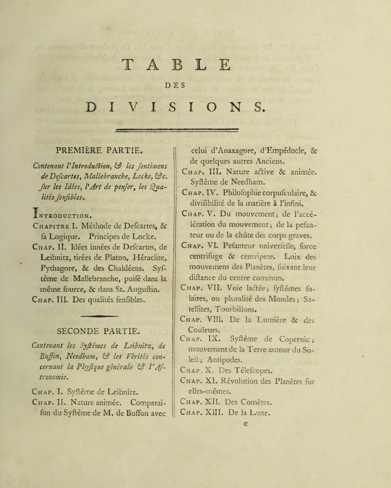 TABLE DES DIVISIONS. PREMIÈRE PARTIE. Contenant V Introduction y Câ les fentimens de DefcarteSy Mallebranchey Locke y fur les Idêesy l'Art de penjery les pâ- lîtes Jenfibles. Introduction, Chapitre I. Méthode de Defcartes, & fa Logique. Principes de Locke. Chap. II. Idées innées de Defcartes, de Leibnitz, tirées de Platon, Héraclite, Pythagore, & des Chaldéens. Syf- tême de Mallebranche, puifé dans la même fource, & dans St. Auguflin. Chap. III. Des qualités fenfibles. SECONDE PARTIE. Contenant les Syjlêmes de LeibnitZy de Buffony Needhanty éÿ les Vérités con~ cernant la Pbyjîque générale CA VAJ- tronomie. Chap. I. Syftême de Leibnitz. Chap. II. Nature animée. Comparai- fon du Syftême de M. de Buffon avec celui d’Anaxagore, d’EmpédocIe, & de quelques autres Anciens. Chap. III. Nature aétive & animée. Syftême de Needham. Chap. IV. Philofophiecorpufculaire, & divifibilité de la matière à l’infini. Chap. V. Du mouvement; de l’accé- lération du mouvement ; de la pefan- teur ou de la chute des corps graves. Chap. VI. Pefanteur univerfelle, force centrifuge & centripète. Loix des mouvemens des Planètes, fuivant leur diftance du centre commun. Chap. VII. Voie laélée; fyftêmes fo- laires, ou pluralité des Mondes ; Sa- tellites, Tourbillons. Chap. VIÎI. De la Lumière & des Couleurs. Chap. IX. Syftême de Copernic; mouvement de la Terre autour du So- leil ; Antipodes. Chap.X. Des Téléfcopes. Chap. XI. Révolution des Planètes fur elles-mêmes. Chap. XII. Des Comètes. Chap. XIII. De la Lune, e