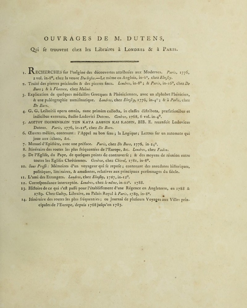 Qi^i fe trouvent chez les Libraires à Londres & à Paris. 1. Recherches fur l’origine des découvertes attribuées aux Modernes. Paris, 1776, 2 vol. in-8°, chez la veuv^e Duchefne.—Le même en Anglois, in-b°, chez Elir.Jlcy. 2. Traité des pierres précieufes & des pierres fines. Londres, in-8° ; & Paris, in-i6°, chezZ)^ Bure ; & à Florence, chez Molini. 3. Explication de quelques médailles Grecques & Phéniciennes, avec un alphabet Phénicien, & une paléographie numifmatique. Londres, chez Elmjly, i 776, in-q° ; & à Paris, chez De Eure. 4. G. G. Leibnitii opéra omnia, nunc primùm colleéla, in clafles diflributa, præfationibus et indicibus exornata, ftudio Ludovici Dutens. Genève, 1768, 6 vol. in-q®. 5. AOrrOY noiMENIIcnN ton KATA AA<I>NIN KAI KAOHN, BIB. E. recenfult Ludovicus Dutens. Paris, , chtz De Bure, 6. Œuvres mêlées, contenant; l’Appel au bon fens ; la Logique; Lettres fur un automate qui joue aux échecs, &c. 7. Manuel d’Epiftète, avec une préface. Paris, zhtz De Bure, 1776, in-zq®. 8. Itinéraire des routes les plus fréquentées de l’Europe, &c. Londres, chez Faden. 9. De l’Eglife, du Pape, de quelques points de controverfe ; & des moyens de réunion entre toutes les Eglifes Chrétiennes. Genève, chez Chirol, 1781, in-8°. 10. Sous Prejfe : Mémoires d’un voyageur qui fe repofe ; contenant des anecdotes hiftoriques, politiques, littéraires, & amufantes, relatives aux principaux perfonnages du fiècle. 11. L’ami des Etrangers. Londres, Elmjley, 1787, in-i2°. 12. Correfpondance interceptée. Londres, z\szz le même,'vs\-\z°. 1788. 13. Hiftoire de ce qui s’eft pafle pour l’établiflement d’une Régence en Angleterre, en 1788 1789. Chez Galtey, Libraire, au Palais Royal à Paris, 1789, in-8®. 14. Itinéraire des routes les plus fréquentées ; ou Journal de plufieurs Voyages aux Villes prin- cipales de l’Europe, depuis lybSjufqu’en 1783. t