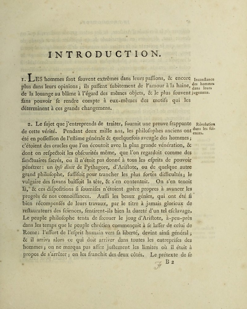 INTRODUCTION I. X-rfES hommes font fbuvent extrêmes dans leurs paffions, & encore inconftance plus dans leurs opinions ; ils paflent fubitement de Famour à la haine, de la louange au blâme à l’égard des mêmes objets, & le plus fouvent jugemens. fans pouvoir fe rendre compte à eux-mêmes des motifs qui les déterminent à ces grands changemens. 2. Le fujet que j’entreprends de traiter, fournit une preuve frappante Révolution de cette vérité. Pendant deux mille ans, les philofophes anciens ont été en pofTeffion de l’eftime générale & quelquefois aveugle des hommes ; c’étoient des oracles que l’on écoutoit avec la plus grande vénération, & dont on refpeéloit les pbfcurités même, que l’on regardoit comme des fanétuaires facrés, ou il n’étoit pas donné à tous les efprits de pouvoir pénétrer: unJmV de Pythagore, d’Arifhote, ou de quelque autre grand philofophe, fuffifoit pour trancher les plus fortes difficultés; le vulgaire des favans baifToit la tête, & s’en contentoit. On s’en tenoit là,’ 6c ces difpofitions fi foumifes n’étoient guère propres à avancer les progrès de nos connoiflànces. Auffi les beaux génies, qui ont été ii bien récompenfés de leurs travaux, par le titre à jamais glorieux de reftaurateurs des fciences, fentirent-ils bien la dureté d’un tel efclavage. Le peuple philofophe tenta de fecouer le joug d’Ariflote, à-peu-près dans les temps que le peuple chrétien commençoit à fe lalTer de celui de Rome: l’effort de l’efprit humain vers fa liberté, devint ainfi général ; & il arriva alors ce qui doit arriver dans toutes les entreprifes des hommes; on ne marqua pas affez juflement les limites ou il étoit à propos de s’arrêter ; on les franchit des deux côtés. Le prétexte de fe B 2
