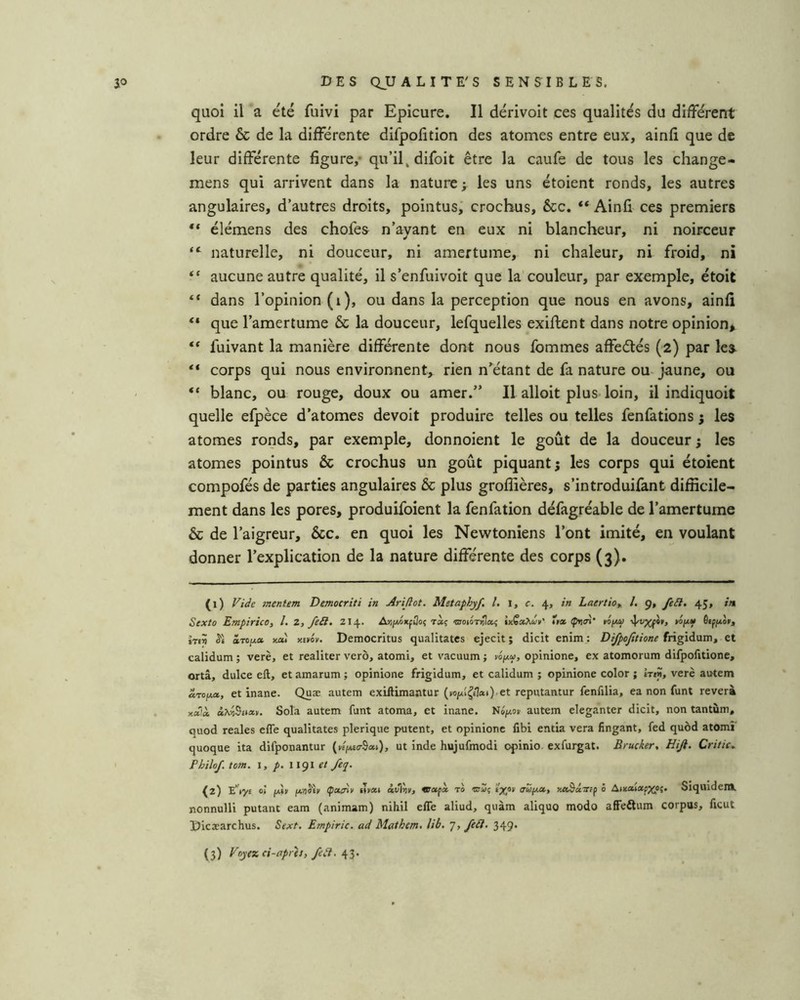 quoi il a été fuivi par Epicure. Il dérivoit ces qualités du différent ordre & de la différente difpofition des atomes entre eux, ainli que de leur différente figure,* qu’il, difoit être la caufe de tous les change- mens qui arrivent dans la nature > les uns étoient ronds, les autres angulaires, d’autres droits, pointus; crochus, êcc, ** Ainfi ces premiers ** élémens des chofes n’ayant en eux ni blancheur, ni noirceur “ naturelle, ni douceur, ni amertume, ni chaleur, ni froid, ni “ aucune autre qualité, il s’enfuivoit que la couleur, par exemple, étoit “ dans l’opinion (i), ou dans la perception que nous en avons, ainfi ** que l’amertume & la douceur, lefquelles exiftent dans notre opinion> ** fuivant la manière différente dont nous fommes affeètés (2) par les- “ corps qui nous environnent, rien n’^étant de fa nature ou jaune, ou “ blanc, ou rouge, doux ou amer.” Il alloit plus loin, il indiquoit quelle efpèce d’atomes devoit produire telles ou telles fenfations 5 les atomes ronds, par exemple, donnoient le goût de la douceur; les atomes pointus & crochus un goût piquant; les corps qui étoient compofés de parties angulaires & plus grofiières, s’introduifant difficile- ment dans les pores, produifoient la fenfation défagréable de l’amertume & de l’aigreur, &c. en quoi les Newtoniens l’ont imité, en voulant donner l’explication de la nature différente des corps (3). (1) mentem Democriti in Arîjîot. Metaphyf. l. i, c. 4, in Latrtioy /. 9, feSl. 45, iti Sexto EmpiricO) l. Z, fe£l. 214. A>iji/.oitpûo{ ràç otoiotiîIo? inÇoc^u’n' ïtx Çri<n’ tiiMO »op(« ôtppco», tTt? Si à.-roii.a, KM Ktvév. Democritus qualitates ejecit ; dicit enim; Difpofitione frigidum, et calidum ; verè, et realiter verô, atomi, et vacuum ; w/xy, opinione, ex atomorum difpofitione, ortâ, dulce eft, et amarum ; opinione frigidum, et calidum ; opinione color ; hin, verè autem aro/xa., et inane. Quæ autem exifiimantur (Kip^£!«i)'et reputantur fenfilia, ea non funt reverà xaià à\ii5uecv. Sola autem funt atoma, et inane. Nôfxoi autem eleganter dicit, non tantum, quod reales efle qualitates plerique putent, et opinione fibi entia vera fingant, fed quôd atomi quoque ita difponantur («Vo-Sa*)» hujufmodi opinio exfurgat. Brucker, Hiji. Critic,. Philof. tom. 1, /. 1191 /eq. {yi) E’')y£ o> jxtii fxrjSh Çcttny »yM àvirjv, vacfx to aufx», KteâuTttf 0 AntaiatpXPî* Siquidem. nonnulli putant eam (animam) nihil efle aliud, quàm aliquo modo alFeitum corpus, ficut Dicæarchus. Sext. Empiric. ad Mathem, lib. 7, fe£i. 349.