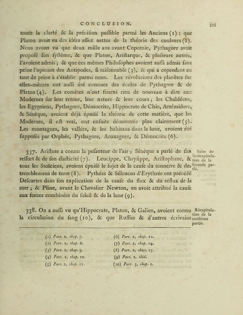 335 toute la clarté & la précifion poflîble parmi lés Anciens (i) : que Platon avoit eu des idées allez nettes de la théorie des couleurs (2). Nous avons vu que deux mille ans avant Copernic, Pythagore avoit propofé fon fyflême, & que Platon, Ariftarque, & plufieurs autres, l’avoient admis ; & que ces mêmes Philofophes avoient auiïi admis fans peine l’opinion des Antipodes, fi raifonnable (3), & qui a cependant eu tant de peine à s’établir parmi nous. Les révolutions des planètes fur elles-mêmes ont aufii été connues des écoles de Pythagore & de Platon (4). Les comètes n’ont fourni rien de nouveau à dire aux Modernes fur leur retour, leur nature & leur cours ; les Chaldéens, les Egyptiens, Pythagore, Démocrite, Hippocrate de Chio, Artémidore, & Sénèque, avoient déjà épuifé la théorie de cette matière, que les Modernes, il efi: vrai, ont enfuite démontrée plus clairement (5). Les montagnes, les vallées, & les habitans dans la lune, avoient été fuppofés par Orphée, Pythagore, Anaxagore, & Démocrite (6). 337. Arifiote a connu la pefanteur de l’air ; Sénèque a parlé de fon Suite de relTort & de fon élafticité (7). Leucippe, Chryfippe, Ariftophane, &tbn^dr*la^* tous les Stoïciens, avoient épuifé le fujet de la caufe du tonnerre & desl?^®*^® tremblemens de terre (8). Pythéas Sc Séleucus d’Erythrée ont précédé Defeartes dans fon explication de la caufe du flux & du reflux de la mer ; & Pline, avant le Chevalier Newton, en avoit attribué la caufe aux forces combinées du foleil & de la lune (9). 338. On a auflî vu qu’Hippocrate, Platon, & Galien, avoient connu Récapitula- la circulation du fang (10), & que Ruffus & d’autres écrivainstroifième partie. (1) Far/. 2, chap. 7. (2) Part. 2, chap. 8. (3) Part. 2, cbap.f^. (4) Part. 2, chap. 10. (6) Part. 2, chap. 12. (7) Part. 2, chap. 14, (8) Part. 2, chap. 15. (9) Part. 2, ibid.