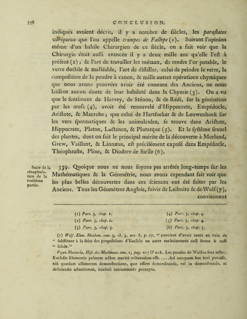 indiqués avoient décrit, il y a nombre de liècles, les parajîates ‘Variqueux que l’on appelle trompes de Falhpe Suivant l’opinion même d’un habile Chirurgien de ce hècle, on a fait voir que la Chirurgie étoit aufîi avancée il y a deux mille ans qu’elle l’eft à préfent (2) ; 6c l’art de travailler les métaux, de rendre l’or potable, le verre duélile 6c malléable, l’art de diftillefj celui de peindre le verre, la compofition de la poudre à canon, 6c mille autres opérations chymiques que nous avons prouvées avoir été connues des Anciens, ne nous lahîent aucun doute de leur habileté dans laChymie(3). On a vu que le fentiment de Harvey, de Sténon, 6c de Rédi, fur la génération par les œufs (4), avoit été renouvelé d'Hippocrate, Empédocle, Ariftote, 6c Macrobe j que celui de Hartfoeker 6c de Leuwenhoek fur les vers fpermatiques 6c les animalcules, fe trouve dans Ariftote, Hippocrate, Platon, Laélance, 6c Plutarque (5). Et le lyftême fexuel des plantes, dont on fait le principal mérite de la découverte à Morland, Grew, Vaillant, 6c Linnæus, eft précifément expofé dans Empédocle, Théophrafte, Pline, 6c Diodore de Sicile (6), Suite de la 339. Quoique nous ne nous foyons pas arrêtés long-temps fur les rion^de'k Mathématiques 6c la Géométrie, nous avons cependant fait voir que troifieme jgg p|^g belles découvertes dans ces fcienccs ont été faites par les partie. ^ ^ Anciens. Tous les Géomètres Anglois, fuivis de Leibnitz 6c de Wolf (7), conviennent (1) Part. 3, chap. 1. (4) Part. 3, chap./^. (2) Part. 3, chap, Z. (5) Part. 3, chap. 4. (3) Part. 3, chap. 3. (6) Part. 3, chap. 5. (7) Wolf.Elem. Mathem. tom. 3, ch. 3, art. 8, p. 27, “ convient d’avoir tenté en vain de “ fubftituer à la fuite des propofitions d’Euclide un autre enchaîitement aulli ferme & aufli “ folide.” cyex Montucla, Hiji. des Mathmat. tom. I, pag. 217 tÿ 218. Les paroles de Wolfius font telles : Euclidis Elementis palmam adhuc meritô tribuendam elfe fed nunquam hoc lîeri potuilTe, niû quædam aflumerem demonftratione, quse eflent demonftranda, vel in demonftrando, ac definiendo admitterem, confuse tantummodo percepta.